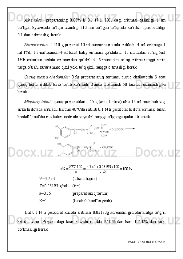 Adrenalon:   preparatning   0.05%   li   0.1   N   li   HCl   dagi   eritmasi   qalinligi   1   sm
bo’lgan   kyuvetada   to’lqin   uzunligi   310   nm   bo’lgan   to’lqinda   ko’rilsa   optic   zichligi
0.1 dan oshmasligi kerak.
Noradrenalin : 0.010 g preparat 10 ml suvsiz piridinda eritiladi. 4 ml eritmaga 1
ml  1%li  1,2-naftoxinon-4-sulfonat  kaliy eritmasi  qo’shiladi.  10 minutdan so’ng  5ml
1%li   askorbin   kislota   eritmasidan   qo’shiladi.   5   minutdan   so’ng   eritma   ranggi   sariq
tusga o’tishi zarur ammo qizil yoki to’q qizil rangga o’tmasligi kerak .
Quruq   massa   chetlanishi:   0.5g   preparat   aniq   tortmasi   quruq   eksikatorda   3   soat
quruq  holda  u s hlab   t urib  tortib  ko’riladi.  Bunda  chetlanish   50  foiz dan  oshmasligi va
kerak.
Miqdoriy tahlil:   quruq preparatdan 0.15   g (aniq tortma) olib   15   ml   muz holidagi
sirka kislota da eritiladi. Eritma 40°Cda isitilib 0.1 N li perxlorat kislota eritmasi bilan
kristall binafsha indikatori ishtirokida yashil rangga o’tgunga qadar titrlanadi.
x % = VKT· 100
a = 4.7 x 1 x 0.03193 x 100
0.15 = 100 %
V=4.7 ml                (titrant hajmi)
T=0.03193 g/ml     (titr)
a=0.15                   (preparat aniq tortim)
K=1                        (tuzatish koeffisiyenti)
1ml 0. 1   N li   perxlorat kislota   eritmasi  0.0 3193 g adrenalin gidrotartaratga to’g’ri
kelishi   zarur.   Preparatdagi   tasir   etuvchi   modda   97. 0 ％ dan   kam   101.0%   dan   ko’p
bo’lmasligi kerak.
PAGE   \* MERGEFORMAT1 