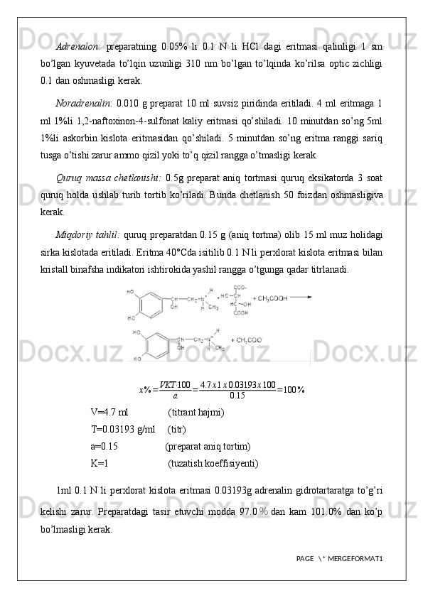 Adrenalon:   preparatning   0.05%   li   0.1   N   li   HCl   dagi   eritmasi   qalinligi   1   sm
bo’lgan   kyuvetada   to’lqin   uzunligi   310   nm   bo’lgan   to’lqinda   ko’rilsa   optic   zichligi
0.1 dan oshmasligi kerak.
Noradrenalin : 0.010 g preparat 10 ml suvsiz piridinda eritiladi. 4 ml eritmaga 1
ml  1%li  1,2-naftoxinon-4-sulfonat  kaliy eritmasi  qo’shiladi.  10 minutdan so’ng  5ml
1%li   askorbin   kislota   eritmasidan   qo’shiladi.   5   minutdan   so’ng   eritma   ranggi   sariq
tusga o’tishi zarur ammo qizil yoki to’q qizil rangga o’tmasligi kerak .
Quruq   massa   chetlanishi:   0.5g   preparat   aniq   tortmasi   quruq   eksikatorda   3   soat
quruq  holda  u s hlab   t urib  tortib  ko’riladi.  Bunda  chetlanish   50  foiz dan  oshmasligi va
kerak.
Miqdoriy tahlil:   quruq preparatdan 0.15   g (aniq tortma) olib   15   ml   muz holidagi
sirka kislota da eritiladi. Eritma 40°Cda isitilib 0.1 N li perxlorat kislota eritmasi bilan
kristall binafsha indikatori ishtirokida yashil rangga o’tgunga qadar titrlanadi.
x % = VKT· 100
a = 4.7 x 1 x 0.03193 x 100
0.15 = 100 %
V=4.7 ml                (titrant hajmi)
T=0.03193 g/ml     (titr)
a=0.15                   (preparat aniq tortim)
K=1                        (tuzatish koeffisiyenti)
1ml 0. 1   N li   perxlorat kislota   eritmasi  0.0 3193 g adrenalin gidrotartaratga to’g’ri
kelishi   zarur.   Preparatdagi   tasir   etuvchi   modda   97. 0 % dan   kam   101.0%   dan   ko’p
bo’lmasligi kerak.
PAGE   \* MERGEFORMAT1
