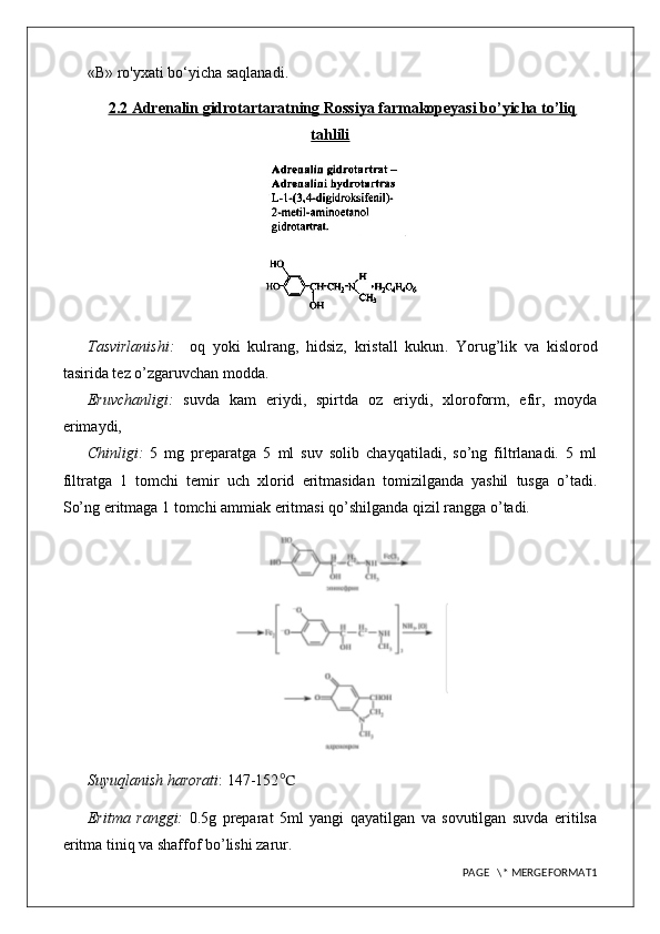 «В» ro'yxati bo‘yicha saqlanadi.
2.2 Adrenalin gidrotartaratning Rossiya farmakopeyasi bo’yicha to’liq
tahlili
Tasvirlanishi:     oq   yoki   kulrang,   hidsiz,   kristall   kukun .   Yorug’lik   va   kislorod
tasirida tez o’zgaruvchan modda.
Eruvchanligi:   suvda   kam   eriydi,   spirtda   oz   eriydi,   xloroform,   efir,   moyda
erimaydi,
Chinligi:   5   mg   preparatga   5   ml   suv   solib   chayqatiladi,   so’ng   filtrlanadi.   5   ml
filtratga   1   tomchi   temir   uch   xlorid   eritmasidan   tomizilganda   yashil   tusga   o’tadi.
So’ng eritmaga 1 tomchi ammiak eritmasi qo’shilganda qizil rangga o’tadi. 
Suyuqlanish harorati : 147-152 ℃
Eritma   ranggi:   0.5g   preparat   5ml   yangi   qayatilgan   va   sovutilgan   suvda   eritilsa
eritma tiniq va shaffof bo’lishi zarur.
PAGE   \* MERGEFORMAT1 