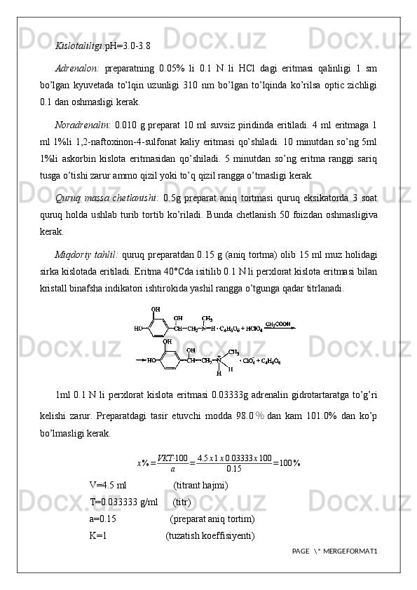 Kislotaliligi: pH=3.0-3.8
Adrenalon:   preparatning   0.05%   li   0.1   N   li   HCl   dagi   eritmasi   qalinligi   1   sm
bo’lgan   kyuvetada   to’lqin   uzunligi   310   nm   bo’lgan   to’lqinda   ko’rilsa   optic   zichligi
0.1 dan oshmasligi kerak.
Noradrenalin : 0.010 g preparat 10 ml suvsiz piridinda eritiladi. 4 ml eritmaga 1
ml  1%li  1,2-naftoxinon-4-sulfonat  kaliy eritmasi  qo’shiladi.  10 minutdan so’ng  5ml
1%li   askorbin   kislota   eritmasidan   qo’shiladi.   5   minutdan   so’ng   eritma   ranggi   sariq
tusga o’tishi zarur ammo qizil yoki to’q qizil rangga o’tmasligi kerak .
Quruq   massa   chetlanishi:   0.5g   preparat   aniq   tortmasi   quruq   eksikatorda   3   soat
quruq  holda  u s hlab   t urib  tortib  ko’riladi.  Bunda  chetlanish   50  foiz dan  oshmasligi va
kerak.
Miqdoriy tahlil:   quruq preparatdan 0.15   g (aniq tortma) olib   15   ml   muz holidagi
sirka kislota da eritiladi. Eritma 40°Cda isitilib 0.1 N li perxlorat kislota eritmasi bilan
kristall binafsha indikatori ishtirokida yashil rangga o’tgunga qadar titrlanadi.
1ml 0. 1   N li   perxlorat kislota   eritmasi  0.0 3333 g adrenalin gidrotartaratga to’g’ri
kelishi   zarur.   Preparatdagi   tasir   etuvchi   modda   98. 0 ％ dan   kam   101.0%   dan   ko’p
bo’lmasligi kerak.
x % = VKT· 100
a = 4.5 x 1 x 0.03333 x 100
0.15 = 100 %
V=4.5 ml                   (titrant hajmi)
T=0.033333 g/ml      (titr)
a=0.15                      (preparat aniq tortim)
K=1                        (tuzatish koeffisiyenti)
PAGE   \* MERGEFORMAT1 