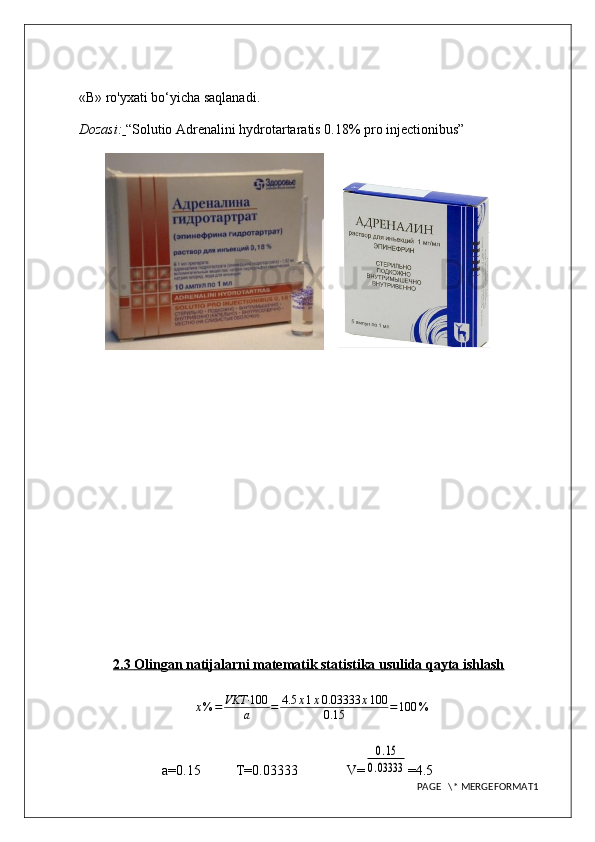 «В» ro'yxati bo‘yicha saqlanadi.
Dozasi:   “Solutio Adrenalini hydrotartaratis 0.18% pro injectionibus”
    
2.3     Olingan natijalarni matematik statistika usulida qayta ishlash   
x % = VKT· 100
a = 4.5 x 1 x 0.03333 x 100
0.15 = 100 %
a=0.15          T=0.03333                V=0.15	
0.03333 =4.5
PAGE   \* MERGEFORMAT1 