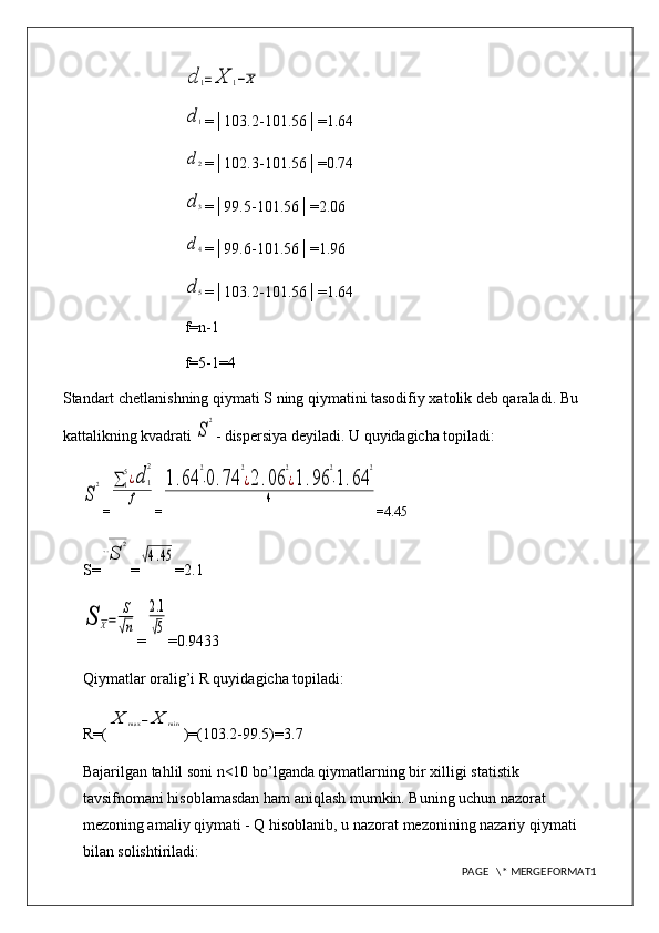 d	1=	X	1−X	
d1=│103.2-101.56│=1.64
d2
=│102.3-101.56│=0.74
d3
=│99.5-101.56│=2.06
d4
=│99.6-101.56│=1.96
d5
=│103.2-101.56│=1.64
f=n-1
f=5-1=4
Standart chetlanishning qiymati S ning qiymatini tasodifiy xatolik deb qaraladi. Bu 
kattalikning kvadrati 
S
2 - dispersiya deyiladi. U quyidagicha topiladi:	
S
2
=	∑1
5¿d	1
2	
f =	
1.64	
2
⋅0.74	
2
¿2.06	
2
¿1.96	
2
⋅1.64	
2	
4 = 4.45
S=	
√S	
2 =	
√4.45 = 2.1	
S	X=	
S
√n
=	
2.1
√5 =0. 9433
Qiymatlar oralig’i R quyidagicha topiladi: 
R=(	
X	max	−	X	min )=(103.2-99.5)=3.7
Bajarilgan tahlil soni n<10 bo’lganda qiymatlarning bir xilligi statistik 
tavsifnomani hisoblamasdan ham aniqlash mumkin. Buning uchun nazorat 
mezoning amaliy qiymati - Q hisoblanib, u nazorat mezonining nazariy qiymati 
bilan solishtiriladi:
PAGE   \* MERGEFORMAT1 