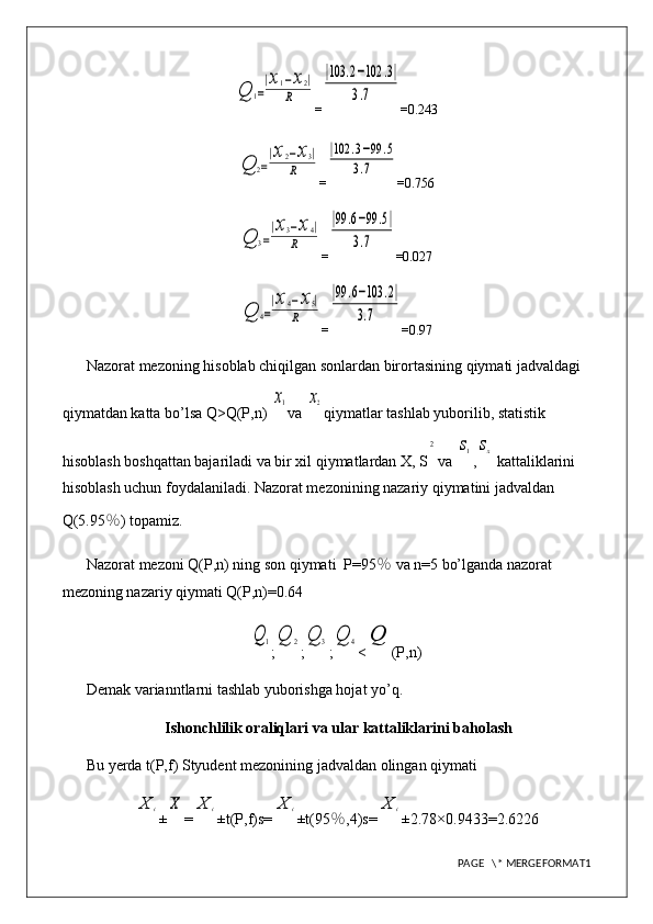 Q	1=
|x1−x2|	
R=	
|103	.2−102	.3|	
3.7 =0.243	
Q	2=
|x2−x3|	
R
=	
|102	.3−99	.5	
3.7 =0.756	
Q	3=
|x3−x4|	
R
=	
|99	.6−99	.5|	
3.7 =0.027	
Q	4=
|x4−x5|	
R
=	
|99	.6−103	.2|	
3.7 =0.97
Nazorat mezoning hisoblab chiqilgan sonlardan birortasining qiymati jadvaldagi 
qiymatdan katta bo’lsa Q>Q(P,n) 	
x1 va 	x2 qiymatlar tashlab yuborilib, statistik 
hisoblash boshqattan bajariladi va bir xil qiymatlardan X, S	
2 va 	s1 ,	sx  kattaliklarini 
hisoblash uchun foydalaniladi. Nazorat mezonining nazariy qiymatini jadvaldan 
Q(5.95 ％ ) topamiz.
Nazorat mezoni Q(P,n) ning son qiymati  P=95 ％  va n=5 bo’lganda nazorat 
mezoning nazariy qiymati Q(P,n)=0.64	
Q	1
;	Q	2 ;	Q	3 ;	Q	4 <	Q (P,n)
Demak varianntlarni tashlab yuborishga hojat yo’q.
Ishonchlilik oraliqlari va ular kattaliklarini baholash
Bu yerda t(P,f) Styudent mezonining jadvaldan olingan qiymati 	
X	i
±	X =	X	i ±t(P,f)s=	X	i ±t(95 ％ ,4)s=	X	i ±2.78×0. 9433 = 2.6226
PAGE   \* MERGEFORMAT1 