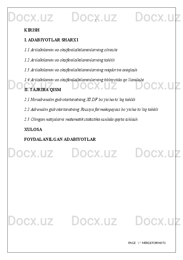 :
KIRISH
I. ADABIYOTLAR SHARXI
1.1 Arilalkilamin va oksifenilalkilaminlarning olinishi
1.2 Arilalkilamin va oksifenilalkilaminlarning tahlili
1.3 Arilalkilamin va oksifenilalkilaminlarning miqdorini aniqlash
1.4 Arilalkilamin va oksifenilalkilaminlarning tibbiyotda qo’llanilishi
II. TAJRIBA QISM
2.1 Noradrenalin gidrotartaratning XI DF bo’yicha to’liq tahlili
2.2 Adrenalin gidrotartaratning Rossiya farmakopeyasi bo’yicha to’liq tahlili
2.3  Olingan natijalarni matematik statistika usulida qayta ishlash
XULOSA
FOYDALANILGAN ADABIYOTLAR
PAGE   \* MERGEFORMAT1