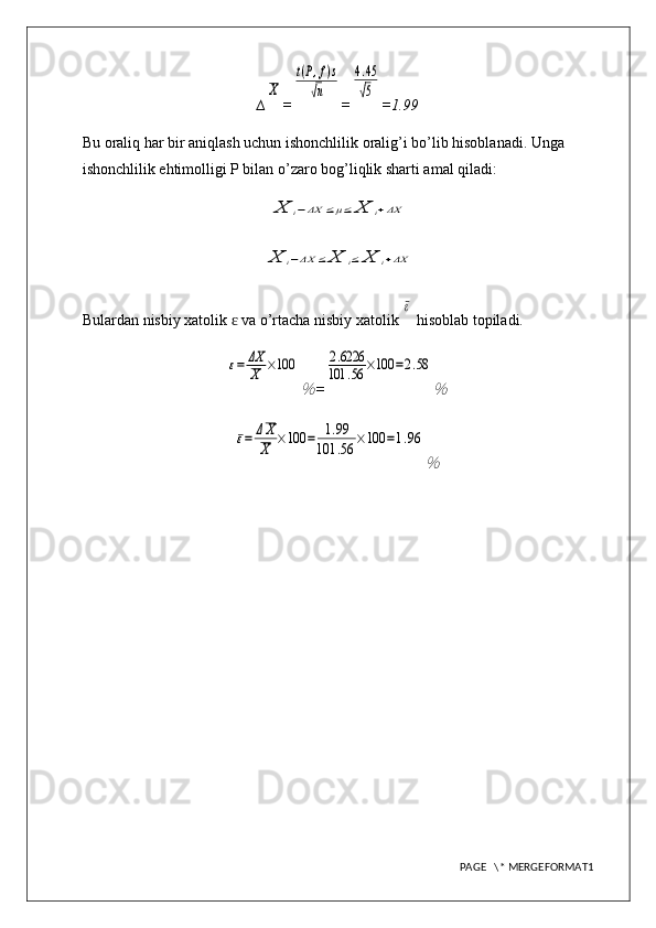 ∆X =	
t(P,f)s	
√n =	
4.45
√5 = 1.99
Bu oraliq har bir aniqlash uchun ishonchlilik oralig’i bo’lib hisoblanadi. Unga 
ishonchlilik ehtimolligi P bilan o’zaro bog’liqlik sharti amal qiladi:	
X	i−ΔX	≤μ≤	X	i+ΔX	
X	i−ΔX	≤	X	i≤	X	i+ΔX
Bulardan nisbiy xatolik   va o’rtacha nisbiy xatolik 	
ɛ	
ε  hisoblab topiladi.	
ε=	ΔX
X	×100	
％
=	
2.6226	
101	.56	×100	=2.58	
％	
ε=	ΔX
X	×100	=	1.99	
101	.56	×100	=1.96	
％
PAGE   \* MERGEFORMAT1 
