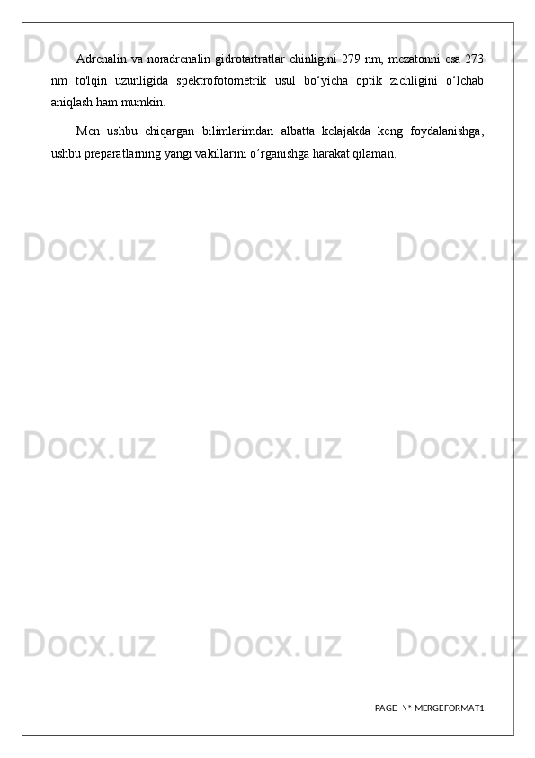 Adrenalin va noradrenalin gidrotartratlar chinligini 279 nm, mezatonni esa 273
nm   to'lqin   uzunligida   spektrofotometrik   usul   bo‘yicha   optik   zichligini   o‘lchab
aniqlash ham mumkin.
Men   ushbu   chiqargan   bilimlarimdan   albatta   kelajakda   keng   foydalanishga,
ushbu preparatlarning yangi vakillarini o’rganishga harakat qilaman.
PAGE   \* MERGEFORMAT1 