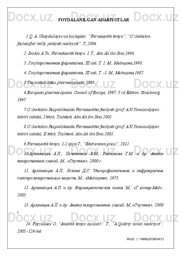 FOYDALANILGAN ADABIYOTLAR
1.Q. A. Ubaydullayev va boshqalar. “Farmasevtik kimyo”, “O’zbekiston 
faylasuflar milliy jamiyati nashryoti”. T.,2006
2. Ibodov A.Yu. Farmatsevtik kimyo. I. T., Abu Ali ibn Sino,1996.
3. Государственная фармакопея,  XI  изд, Т. 2. М., Медицина,1990.
4. Государственная фармакопея,  XI  изд, Т. -1.  М., Медицина,1987.
5 .The united states pharmacopoeia, 2003
6 .European pharmacopoeia. Council of Europe, 1997. 3 rd Edition. Strasbourg, 
1997
7 .O’zbekiston Respublikasida Farmasevtika faoliyati (prof. A.N.Yunusxodjayev  
tahriri ostida), I kitob, Toshkent, Abu Ali ibn Sino,2001
8 .O’zbekiston Respublikasida Farmasevtika faoliyati (prof. A.N.Yunusxodjayev  
tahriri ostida), II kitob, Toshkent, Abu Ali ibn Sino,2001
9.Farmasevtik kimyo, 1-2 qism T., “Ekstremium press”, 2011
10.Арзамасцев   А.П.,   Печенников   В.М.,   Радионова   Г.М.   и   др.   Анализ
лекарственнмх смесей. М., «Спутник», 2000 г.
11.   Арзамасцев   А.П.,   Яскина   Д.С.   Ультрофиолетовме   и   инфракраснме
спектри лекарствешшх вецеств, М., «Медицина», 1975.
12.   Арзамасцев   А.П.   и   др.   Фармацевтическая   химия.   М.,   «Г   еотар-Мед»,
2005.
13. Арзамацев А.П. и др. Анализ лекарственнмх смесей. М.,«Спутник», 2000
r .
14. Fayzullaev O. “Analitik kimyo asoslari”.  T., “A.Qodiriy nomli nashriyot”,
2003.-126-bet
PAGE   \* MERGEFORMAT1 