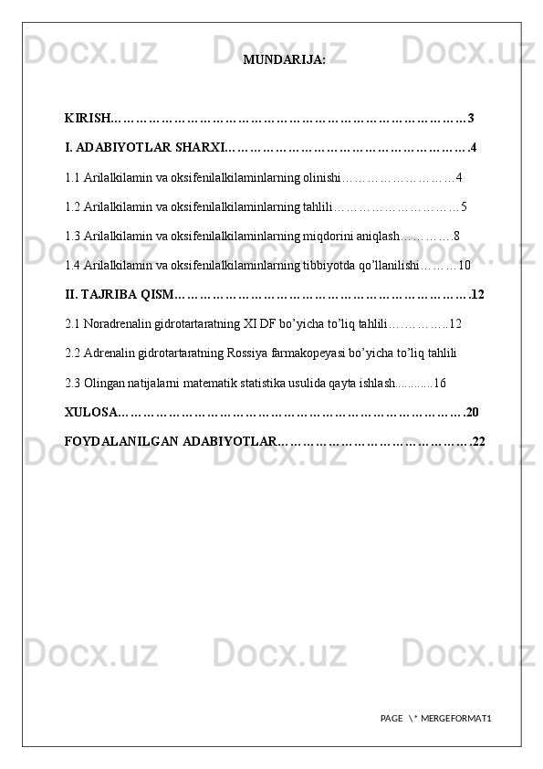 MUNDARIJA:
KIRISH…………………………………………………………………………3
I. ADABIYOTLAR SHARXI………………………………………………….4
1.1 Arilalkilamin va oksifenilalkilaminlarning olinishi………………………4
1.2 Arilalkilamin va oksifenilalkilaminlarning tahlili…………………………5
1.3 Arilalkilamin va oksifenilalkilaminlarning miqdorini aniqlash………….8
1.4 Arilalkilamin va oksifenilalkilaminlarning tibbiyotda qo’llanilishi………10
II. TAJRIBA QISM…………………………………………………………….12
2.1 Noradrenalin gidrotartaratning XI DF bo’yicha to’liq tahlili….………..12
2.2 Adrenalin gidrotartaratning Rossiya farmakopeyasi bo’yicha to’liq tahlili
2.3  Olingan natijalarni matematik statistika usulida qayta ishlash............16
XULOSA……………………………………………………………………….20
FOYDALANILGAN ADABIYOTLAR……………………………………….22
PAGE   \* MERGEFORMAT1 