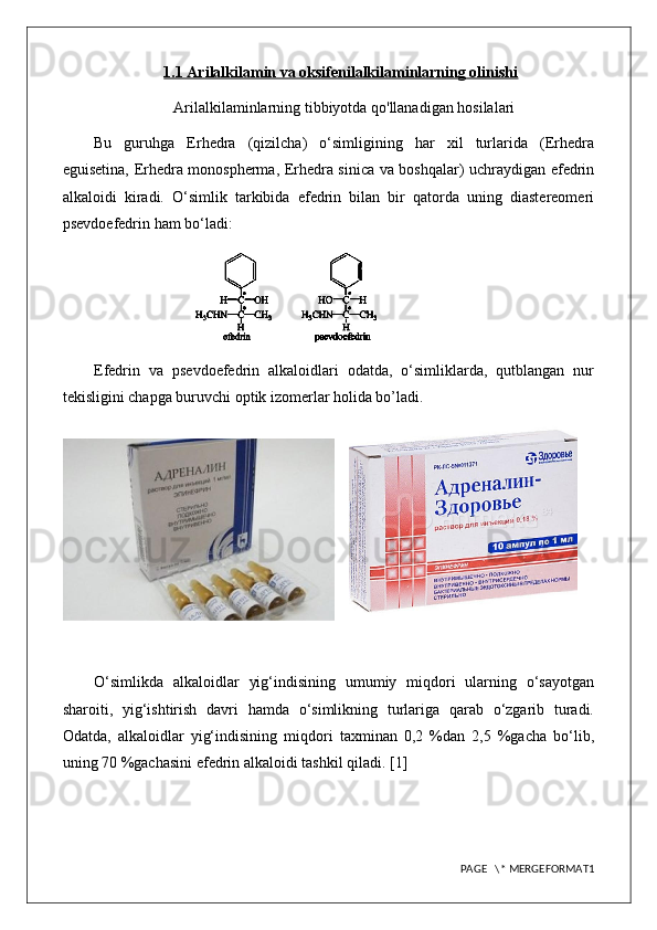 1.1 Arilalkilamin va oksifenilalkilaminlarning olinishi
Arilalkilaminlarning tibbiyotda qo'llanadigan hosilalari
Bu   guruhga   Erhedra   (qizilcha)   o‘simligining   har   xil   turlarida   (Erhedra
eguisetina, Erhedra monospherma, Erhedra sinica va boshqalar) uchraydigan efedrin
alkaloidi   kiradi.   O‘simlik   tarkibida   efedrin   bilan   bir   qatorda   uning   diastereomeri
psevdoefedrin ham bo‘ladi: 
Efedrin   va   psevdoefedrin   alkaloidlari   odatda,   o‘simliklarda,   qutblangan   nur
tekisligini chapga buruvchi optik izomerlar holida bo’ladi.
    
O‘simlikda   alkaloidlar   yig‘indisining   umumiy   miqdori   ularning   o‘sayotgan
sharoiti,   yig‘ishtirish   davri   hamda   o‘simlikning   turlariga   qarab   o‘zgarib   turadi.
Odatda,   alkaloidlar   yig‘indisining   miqdori   taxminan   0,2   %dan   2,5   %gacha   bo‘lib,
uning 70 %gachasini efedrin alkaloidi tashkil qiladi. [1]
PAGE   \* MERGEFORMAT1 