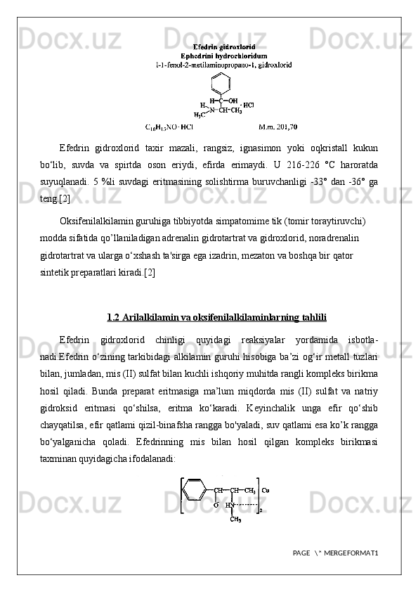 Efedrin   gidroxlorid   taxir   mazali,   rangsiz,   ignasimon   yoki   oqkristall   kukun
bo‘lib,   suvda   va   spirtda   oson   eriydi,   efirda   erimaydi.   U   216-226   °C   haroratda
suyuqlanadi. 5 %li suvdagi  eritmasining solishtirma buruvchanligi  -33° dan -36° ga
teng.[2]
Oksifenilalkilamin guruhiga tibbiyotda simpatomime tik (tomir toraytiruvchi) 
modda sifatida qo’llaniladigan adrenalin gidrotartrat va gidroxlorid, noradrenalin 
gidrotartrat va ularga o‘xshash ta'sirga ega izadrin, mezaton va boshqa bir qator 
sintetik preparatlari kiradi.[2]
1.2 Arilalkilamin va oksifenilalkilaminlarning tahlili
Efedrin   gidroxlorid   chinligi   quyidagi   reaksiyalar   yordamida   isbotla-
nadi.Efedrin o‘zining tarkibidagi alkilamin guruhi hisobiga ba’zi  og‘ir metall tuzlari
bilan, jumladan, mis (II) sulfat bilan kuchli ishqoriy muhitda rangli kompleks birikma
hosil   qiladi.   Bunda   preparat   eritmasiga   ma’lum   miqdorda   mis   (II)   sulfat   va   natriy
gidroksid   eritmasi   qo‘shilsa,   eritma   ko‘karadi.   Keyinchalik   unga   efir   qo‘shib
chayqatilsa, efir qatlami qizil-binafsha rangga bo'yaladi, suv qatlami esa ko’k rangga
bo‘yalganicha   qoladi.   Efedrinning   mis   bilan   hosil   qilgan   kompleks   birikmasi
taxminan quyidagicha ifodalanadi: 
PAGE   \* MERGEFORMAT1 