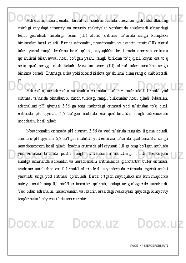 Adrenalin,   noradrenalin   tartrat   va   izadrin   hamda   mezaton   gidroxloridlaming
chinligi   quyidagi   umumiy   va   xususiy   reaksiyalar   yordamida   aniqlanadi   o'zlaridagi
fenol   gidroksili   hisobiga   temir   (III)   xlorid   eritmasi   ta’sirida   rangli   kompleks
birikmalar   hosil   qiladi.   Bunda   adrenalin,   noradrenalin   va   izadrin   temir   (III)   xlorid
bilan   yashil   rangli   birikma   hosil   qiladi,   suyuqlikka   bir   tomchi   ammiak   eritmasi
qo‘shilishi   bilan   avval   hosil   bo‘lgan   yashil   rangli   birikma   to‘q   qizil,   keyin   esa   to‘q
sariq   qizil   rangga   o‘tib   ketadi.   Mezaton   temir   (III)   xlorid   bilan   binafsha   rangli
birikma beradi. Eritmaga sirka yoki xlorid kislota qo‘shilishi bilan rang o‘chib ketadi.
[2]
Adrenalin,   noradrenalin   va   izadrin   eritmalari   turli   pH   muhitida   0,1   mol/I   yod
eritmasi   ta’sirida   oksidlanib,   xinon   turidagi   rangli   birikmalar   hosil   qiladi.   Masalan,
adrenalinni   pH   qiymati   3,56   ga   teng   muhitdagi   eritmasi   yod   ta’siridan   to‘q   qizil,
eritmada   pH   qiymati   6,5   bo'lgan   muhitda   esa   qizil-binafsha   rangli   adrenoxrom
moddasini hosil qiladi.
Noradrenalin eritmada pH qiymati 3,56 da yod ta’sirida rangsiz- ligicha qoladi,
ammo u pH qiymati 6,5 bo‘lgan muhitda yod eritmasi ta’sirida qizil-binafsha rangli
noradrenoxrom hosil qiladi. Izadrin eritmada pH qiymati 1,0 ga teng bo‘lgan muhitda
yod   eritmasi   ta’sirida   pushti   rangli   izadrinoxrom   moddasiga   o'tadi.   Reaksiyani
amalga oshirishda  adrenalin  va noradrenalin eritmalarida gidrotartrat  bufer  eritmasi,
izadrinni   aniqlashda   esa   0,1  mol/1  xlorid  kislota   yordamida  eritmada   tegishli   muhit
yaratilib,   unga   yod   eritmasi   qo'shiladi.   Biroz   o‘tgach   suyuqlikka   ma’lum   miqdorda
natriy tiosulfatning 0,1 mol/1 eritmasidan qo‘shib, undagi rang o‘zgarishi kuzatiladi.
Yod bilan adrenalin, noradrenalin va izadrin orasidagi reaksiyani quyidagi kimyoviy
tenglamalar bo‘yicha ifodalash mumkin: 
PAGE   \* MERGEFORMAT1 