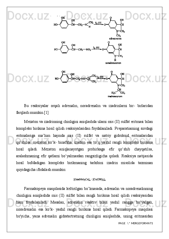 Bu   reaksiyalar   orqali   adrenalin,   noradrenalin   va   izadrinlarni   bir-   birlaridan
farqlash mumkin.[1]
Mezaton va izadrinning chinligini aniqlashda ulami mis (II) sulfat eritmasi bilan
kompleks birikma hosil  qilish reaksiyalaridan foydalaniladi. Preparatiaming suvdagi
eritmalariga   ma’lum   hajmda   mis   (II)   sulfat   va   natriy   gidroksid   eritmalaridan
qo‘shilsa,   mezaton   ko‘k-   binafsha,   izadrin   esa   to‘q   yashil   rangli   kompleks   birikma
hosil   qiladi.   Mezaton   aniqlanayotgan   probirkaga   efir   qo‘shib   chayqatilsa,
aralashmaning   efir   qatlami   bo‘yalmasdan   rangsizligicha   qoladi.   Reaksiya   natijasida
hosil   boMadigan   kompleks   birikmaning   tarkibini   izadrin   misolida   taxminan
quyidagicha ifodalash mumkin:
Farmakopeya maqolasida keltirilgan bo’lmasada, adrenalin va noradrenalinning
chinligini   aniqlashda   mis   (II)   sulfat   bilan   rangli   birikma   hosil   qilish   reaksiyasidan
ham   foydalaniladi.   Masalan,   adrenalin   reaktiv   bilan   yashil   rangga   bo‘yalgan,
noradrenalin   esa   ko‘k-   yashil   rangli   birikma   hosil   qiladi.   Farmakopeya   maqolasi
bo'yicha,   yana   adrenalin   gidratartratning   chinligini   aniqlashda,   uning   eritmasidan
PAGE   \* MERGEFORMAT1 