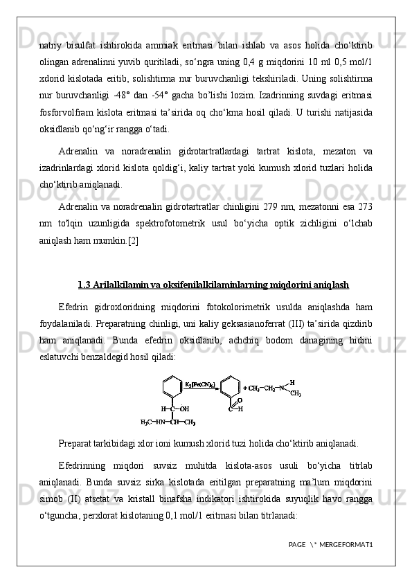 natriy   bisulfat   ishtirokida   ammiak   eritmasi   bilan   ishlab   va   asos   holida   cho‘ktirib
olingan adrenalinni yuvib quritiladi, so‘ngra uning 0,4 g miqdorini 10 ml 0,5 mol/1
xdorid kislotada  eritib, solishtirma  nur  buruvchanligi  tekshiriladi. Uning solishtirma
nur   buruvchanligi   -48°   dan   -54°   gacha   bo’lishi   lozim.   Izadrinning   suvdagi   eritmasi
fosforvolfram   kislota   eritmasi   ta’sirida  oq   cho‘kma  hosil   qiladi.   U  turishi   natijasida
oksidlanib qo‘ng‘ir rangga o‘tadi.
Adrenalin   va   noradrenalin   gidrotartratlardagi   tartrat   kislota,   mezaton   va
izadrinlardagi   xlorid   kislota   qoldig‘i,  kaliy   tartrat   yoki   kumush   xlorid   tuzlari   holida
cho‘ktirib aniqlanadi.
Adrenalin va noradrenalin gidrotartratlar chinligini 279 nm, mezatonni esa 273
nm   to'lqin   uzunligida   spektrofotometrik   usul   bo‘yicha   optik   zichligini   o‘lchab
aniqlash ham mumkin.[2]
1.3 Arilalkilamin va oksifenilalkilaminlarning miqdorini aniqlash
Efedrin   gidroxloridning   miqdorini   fotokolorimetrik   usulda   aniqlashda   ham
foydalaniladi. Preparatning chinligi, uni kaliy geksasianoferrat (III) ta’sirida qizdirib
ham   aniqlanadi.   Bunda   efedrin   oksidlanib,   achchiq   bodom   danagining   hidini
eslatuvchi benzaldegid hosil qiladi: 
Preparat tarkibidagi xlor ioni kumush xlorid tuzi holida cho‘ktirib aniqlanadi.
Efedrinning   miqdori   suvsiz   muhitda   kislota-asos   usuli   bo‘yicha   titrlab
aniqlanadi.   Bunda   suvsiz   sirka   kislotada   eritilgan   preparatning   ma’lum   miqdorini
simob   (II)   atsetat   va   kristall   binafsha   indikatori   ishtirokida   suyuqlik   havo   rangga
o‘tguncha, perxlorat kislotaning 0,1 mol/1 eritmasi bilan titrlanadi: 
PAGE   \* MERGEFORMAT1 