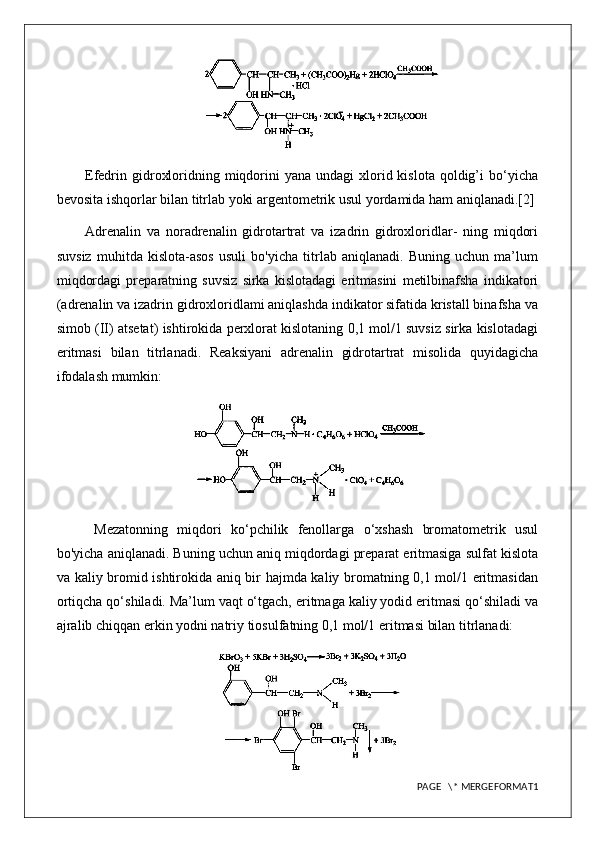 Efedrin gidroxloridning miqdorini  yana  undagi   xlorid kislota  qoldig’i  bo‘yicha
bevosita ishqorlar bilan titrlab yoki argentometrik usul yordamida ham aniqlanadi.[2]
Adrenalin   va   noradrenalin   gidrotartrat   va   izadrin   gidroxloridlar-   ning   miqdori
suvsiz   muhitda   kislota-asos   usuli   bo'yicha   titrlab   aniqlanadi.   Buning   uchun   ma’lum
miqdordagi   preparatning   suvsiz   sirka   kislotadagi   eritmasini   metilbinafsha   indikatori
(adrenalin va izadrin gidroxloridlami aniqlashda indikator sifatida kristall binafsha va
simob (II) atsetat) ishtirokida perxlorat kislotaning 0,1 mol/1 suvsiz sirka kislotadagi
eritmasi   bilan   titrlanadi.   Reaksiyani   adrenalin   gidrotartrat   misolida   quyidagicha
ifodalash mumkin:
  Mezatonning   miqdori   ko‘pchilik   fenollarga   o‘xshash   bromatometrik   usul
bo'yicha aniqlanadi. Buning uchun aniq miqdordagi preparat eritmasiga sulfat kislota
va kaliy bromid ishtirokida aniq bir hajmda kaliy bromatning 0,1 mol/1 eritmasidan
ortiqcha qo‘shiladi. Ma’lum vaqt o‘tgach, eritmaga kaliy yodid eritmasi qo‘shiladi va
ajralib chiqqan erkin yodni natriy tiosulfatning 0,1 mol/1 eritmasi bilan titrlanadi:
PAGE   \* MERGEFORMAT1 