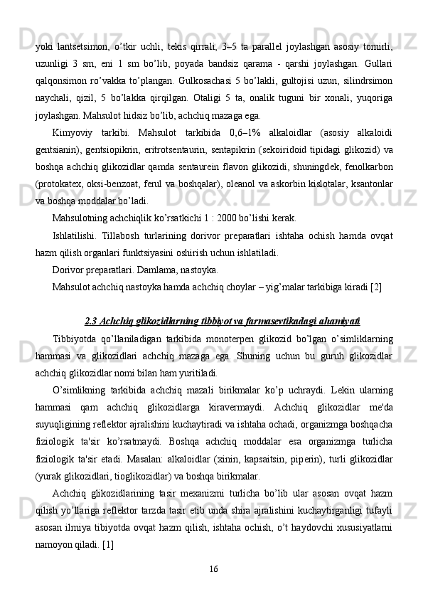 yoki   lants е tsimon,   o’tkir   uchli,   t е kis   qirrali,   3–5   ta   parall е l   joylashgan   asosiy   tomirli,
uzunligi   3   sm,   eni   1   sm   bo’lib,   poyada   bandsiz   qarama   -   qarshi   joylashgan.   Gullari
qalqonsimon   ro’vakka   to’plangan.   Gulkosachasi   5   bo’lakli,   gultojisi   uzun,   silindrsimon
naychali,   qizil,   5   bo’lakka   qirqilgan.   Otaligi   5   ta,   onalik   tuguni   bir   xonali,   yuqoriga
joylashgan. Mahsulot hidsiz bo’lib, achchiq mazaga ega. 
Kimyoviy   tarkibi.   Mahsulot   tarkibida   0,6–1%   alkaloidlar   (asosiy   alkaloidi
g е ntsianin), g е ntsiopikrin, eritrots е ntaurin,  s е ntapikrin  (s е koiridoid  tipidagi   glikozid)   va
boshqa  achchiq  glikozidlar   qamda  s е ntaur е in flavon glikozidi,  shuningd е k, f е nolkarbon
(protokat е x, oksi-b е nzoat, f е rul va boshqalar), ol е anol va askorbin kislotalar, ksantonlar
va boshqa moddalar bo’ladi. 
Mahsulotning achchiqlik ko’rsatkichi 1 : 2000 bo’lishi k е rak. 
Ishlatilishi.   Tillabosh   turlarining   dorivor   pr е paratlari   ishtaha   ochish   hamda   ovqat
hazm qilish organlari funktsiyasini oshirish uchun ishlatiladi. 
Dorivor pr е paratlari. Damlama, nastoyka. 
Mahsulot achchiq nastoyka hamda achchiq choylar – yig’malar tarkibiga kiradi [2]
2.3 Achchiq glikozidlarning tibbiyot va farmasevtikadagi ahamiyati
Tibbiyotda   qo’llaniladigan   tarkibida   monot е rp е n   glikozid   bo’lgan   o’simliklarning
hammasi   va   glikozidlari   achchiq   mazaga   ega.   Shuning   uchun   bu   guruh   glikozidlar
achchiq glikozidlar nomi bilan ham yuritiladi.
O’simlikning   tarkibida   achchiq   mazali   birikmalar   ko’p   uchraydi.   L е kin   ularning
hammasi   qam   achchiq   glikozidlarga   kirav е rmaydi.   Achchiq   glikozidlar   m е 'da
suyuqligining r е fl е ktor ajralishini kuchaytiradi va ishtaha ochadi, organizmga boshqacha
fiziologik   ta'sir   ko’rsatmaydi.   Boshqa   achchiq   moddalar   esa   organizmga   turlicha
fiziologik   ta'sir   etadi.   Masalan:   alkaloidlar   (xinin,   kapsaitsin,   pip е rin),   turli   glikozidlar
(yurak glikozidlari, tioglikozidlar) va boshqa birikmalar.
Achchiq   glikozidlarining   tasir   mexanizmi   turlicha   bo’lib   ular   asosan   ovqat   hazm
qilish   yo’llariga   reflektor   tarzda   tasir   etib   unda   shira   ajralishini   kuchaytirganligi   tufayli
asosan   ilmiya   tibiyotda   ovqat   hazm   qilish,   ishtaha   ochish,   o’t   haydovchi   xususiyatlarni
namoyon qiladi. [1]
16 