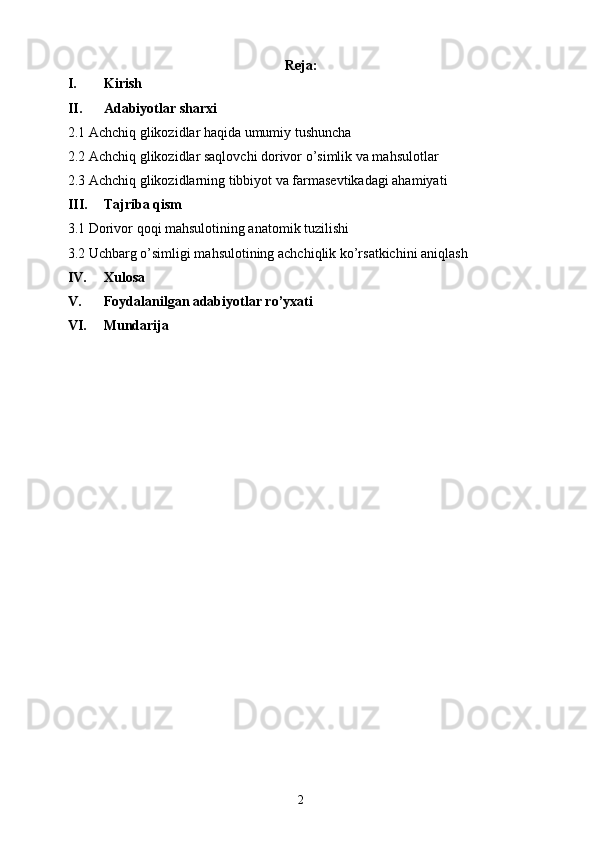 Reja:
I. Kirish
II. Adabiyotlar sharxi
2.1 Achchiq glikozidlar haqida umumiy tushuncha
2.2 Achchiq glikozidlar saqlovchi dorivor o’simlik va mahsulotlar
2.3 Achchiq glikozidlarning tibbiyot va farmasevtikadagi ahamiyati
III. Tajriba qism
3.1 Dorivor qoqi mahsulotining anatomik tuzilishi
3.2 Uchbarg o’simligi mahsulotining achchiqlik ko’rsatkichini aniqlash
IV. Xulosa 
V. Foydalanilgan adabiyotlar ro’yxati
VI. Mundarija 
2 