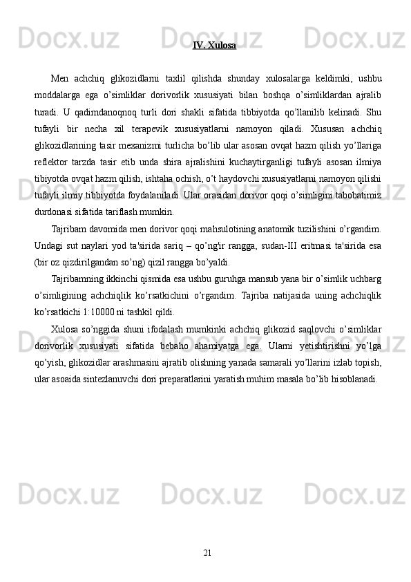 IV. Xulosa
Men   achchiq   glikozidlarni   taxlil   qilishda   shunday   xulosalarga   keldimki,   ushbu
moddalarga   ega   o’simliklar   dorivorlik   xususiyati   bilan   boshqa   o’simliklardan   ajralib
turadi.   U   qadimdanoqnoq   turli   dori   shakli   sifatida   tibbiyotda   qo’llanilib   kelinadi.   Shu
tufayli   bir   necha   xil   terapevik   xususiyatlarni   namoyon   qiladi.   Xususan   a chchiq
glikozidlarining tasir mexanizmi turlicha bo’lib ular asosan ovqat hazm qilish yo’llariga
reflektor   tarzda   tasir   etib   unda   shira   ajralishini   kuchaytirganligi   tufayli   asosan   ilmiya
tibiyotda ovqat hazm qilish, ishtaha ochish, o’t haydovchi xususiyatlarni namoyon qilishi
tufayli ilmiy tibbiyotda foydalaniladi. Ular orasidan dorivor qoqi o’simligini tabobatimiz
durdonasi sifatida tariflash mumkin.
Tajribam davomida men dorivor qoqi mahsulotining anatomik tuzilishini o’rgandim.
Undagi   s ut   naylari   yod   ta'sirida   sariq   –   qo’ng'ir   rangga,   sudan-III   eritmasi   ta'sirida   esa
(bir oz qizdirilgandan so’ng) qizil rangga bo’yaldi. 
Tajribamning ikkinchi qismida esa ushbu guruhga mansub yana bir o’simlik uchbarg
o’simligining   achchiqlik   ko’rsatkichini   o’rgandim.   Tajriba   natijasida   uning   achchiqlik
ko’rsatkichi 1:10000 ni tashkil qildi.
Xulosa   so’nggida   shuni   ifodalash   mumkinki   achchiq   glikozid   saqlovchi   o’simliklar
dorivorlik   xususiyati   sifatida   bebaho   ahamiyatga   ega.   Ularni   yetishtirishni   yo’lga
qo’yish, glikozidlar arashmasini ajratib olishning yanada samarali yo’llarini izlab topish,
ular asoaida sintezlanuvchi dori preparatlarini yaratish muhim masala bo’lib hisoblanadi.
21 