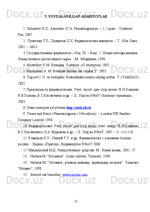 V. FOYDALANILGAN ADABIYOTLAR
1.  Х olmatov H.X., Ahmedov O’.A. Farmakognoziya. – 1, 2 qism. - Toshkent. 
Fan, 2007. 
2.    П y латова   Т . П .,  Холматов   Х . Х .  Фармакогнозия   амалиёти . –  Т .:  Ибн   Сино , 
2002. – 360  б
3. Государственая фармакопея – Изд. ХI. – Вып. 2. Общие методы анализа. 
Лекарственое растительное сырье. - М.: Медицина, 1990.
4. Mustafoev S. M. Botanika. Toshkent. «O`zbekiston» 2002
5. Maxmedov A. M. Botanika fanidan ma`ruzalar. F. 2003
6. Tog`aev I. U. va boshqalar. Botanikadan amaliy mashg`ulotlar. T. «ToshDAU»
2002
7. Практикум по фармакогнозии: Учеб. пособ. для студ. вузов / В.Н.Ковалев,
Н.В.Попова, В.С.Кисличенко и др. – Х.: Изд-во НФаУ «Золотые страницы», 
2003. 
8.  Очиқ электрон кутубхона  http    ://    orel    .   rsl    .   ru   
9. Trease and Evan’s Pharmacognosy (14th edition). – London WB Sanders 
Company Limited, 1996. 
10. Фармакогнозия: Учеб. пособ. для студ. высш. учеб. завед. / В.Н.Ковалев,
В.С.Кисличенко, И.А.Журавель и др. – Х.: Изд-во НФаУ, 2007. – C.-115-126. 
11. Ковальов О.У., Павлiй Т.У. и др. Фармакогнозiя с основами бiохiмii 
рослин .- Харкiв, «Прапор», Видавництво НФАУ 2000. 
12. Машковский М.Д. Лекарственые средства: М.: Новая волна, 2002. –Т.
13. Набиев М. “Ботаника”. Атлас-луғати, Тошкент, 1969.
14. Набиев М. “Сабзавот, резавор мевалар, зираворлар хосияти”. Тошкент,
“Меҳнат”, 1990.
15. Internet ma’lumotlari:  www.ziyouz.com
22 