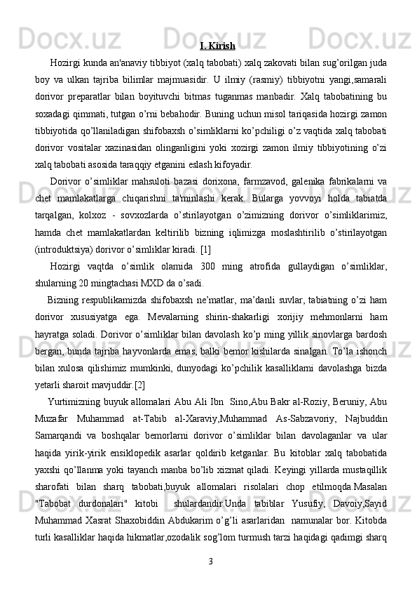 I. Kirish
H ozirgi kunda an'anaviy tibbiyot (xalq tabobati) xalq zakovati bilan sug’orilgan juda
boy   va   ulkan   tajriba   bilimlar   majmuasidir.   U   ilmiy   (rasmiy)   tibbiyotni   yangi,samarali
dorivor   preparatlar   bilan   boyituvchi   bitmas   tuganmas   manbadir.   Xalq   tabobatining   bu
soxadagi qimmati, tutgan o’rni bebahodir. Buning uchun misol tariqasida hozirgi zamon
tibbiyotida qo’llaniladigan shifobaxsh o’simliklarni ko’pchiligi o’z vaqtida xalq tabobati
dorivor   vositalar   xazinasidan   olinganligini   yoki   xozirgi   zamon   ilmiy   tibbiyotining   o’zi
xalq tabobati asosida taraqqiy etganini eslash kifoyadir.
Dorivor   o’simliklar   mahsuloti   bazasi   dorixona,   farmzavod,   gal е nika   fabrikalarni   va
ch е t   mamlakatlarga   chiqarishni   ta'minlashi   k е rak.   Bularga   yovvoyi   holda   tabiatda
tarqalgan,   kolxoz   -   sovxozlarda   o’stirilayotgan   o’zimizning   dorivor   o’simliklarimiz,
hamda   ch е t   mamlakatlardan   k е ltirilib   bizning   iqlimizga   moslashtirilib   o’stirilayotgan
(introduktsiya) dorivor o’simliklar kiradi. [1]
Hozirgi   vaqtda   o’simlik   olamida   300   ming   atrofida   gullaydigan   o’simliklar,
shularning 20 mingtachasi MXD da o’sadi.
Bizning   respublikamizda   shifobaxsh   ne’matlar,   ma’danli   suvlar,   tabiatning   o’zi   ham
dorivor   xususiyatga   ega.   Mevalarning   shirin-shakarligi   xorijiy   mehmonlarni   ham
hayratga soladi. Dorivor o’simliklar bilan davolash ko’p ming yillik sinovlarga bardosh
bergan, bunda tajriba hayvonlarda emas, balki bemor kishilarda sinalgan. To’la ishonch
bilan   xulosa   qilishimiz   mumkinki,   dunyodagi   ko’pchilik   kasalliklarni   davolashga   bizda
yetarli sharoit mavjuddir.[2]
Yurtimizning buyuk allomalari Abu Ali Ibn   Sino,Abu Bakr al-Roziy, Beruniy, Abu
Muzafar   Muhammad   at-Tabib   al-Xaraviy,Muhammad   As-Sabzavoriy,   Najbuddin
Samarqandi   va   boshqalar   bemorlarni   dorivor   o’simliklar   bilan   davolaganlar   va   ular
haqida   yirik-yirik   ensiklopedik   asarlar   qoldirib   ketganlar.   Bu   kitoblar   xalq   tabobatida
yaxshi qo’llanma yoki tayanch manba bo’lib xizmat qiladi. Keyingi yillarda mustaqillik
sharofati   bilan   sharq   tabobati,buyuk   allomalari   risolalari   chop   etilmoqda.Masalan
"Tabobat   durdonalari"   kitobi     shulardandir.Unda   tabiblar   Yusufiy,   Davoiy,Sayid
Muhammad   Xasrat   Shaxobiddin  Abdukarim   o’g’li   asarlaridan     namunalar   bor.   Kitobda
turli kasalliklar haqida hikmatlar,ozodalik sog’lom turmush tarzi haqidagi qadimgi sharq
3 