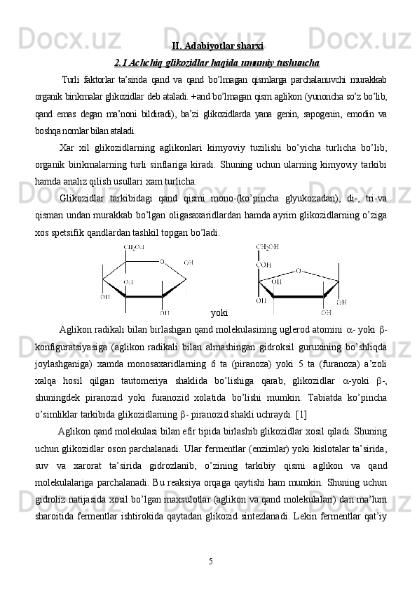 II. Adabiyotlar sharxi
2.1 Achchiq glikozidlar haqida umumiy tushuncha
  Turli   faktorlar   ta’sirida   qand   va   qand   bo’lmagan   qismlarga   parchalanuvchi   murakkab
organik birikmalar glikozidlar   deb ataladi. +and bo’lmagan qism aglikon   (yunoncha so’z bo’lib,
qand   emas   degan   ma’noni   bildiradi),   ba’zi   glikozidlarda   yana   genin,   sapogenin,   emodin   va
boshqa nomlar bilan ataladi.
Xar   xil   glikozidlarning   aglikonlari   kimyoviy   tuzilishi   bo’yicha   turlicha   bo’lib,
organik   birikmalarning   turli   sinflariga   kiradi.   Shuning   uchun   ularning   kimyoviy   tarkibi
hamda analiz qilish usullari xam turlicha.
Glikozidlar   tarkibidagi   qand   qismi   mono-(ko’pincha   glyukozadan),   di-,   tri-va
qisman undan murakkab bo’lgan oligasaxaridlardan hamda ayrim glikozidlarning o’ziga
xos spetsifik qandlardan tashkil topgan bo’ladi.
        yoki            
Aglikon radikali bilan birlashgan qand molekulasining uglerod atomini    - yoki    -
konfiguratsiyasiga   (aglikon   radikali   bilan   almashingan   gidroksil   guruxining   bo’shliqda
joylashganiga)   xamda   monosaxaridlarning   6   ta   (piranoza)   yoki   5   ta   (furanoza)   a’zoli
xalqa   hosil   qilgan   tautomeriya   shaklida   bo’lishiga   qarab,   glikozidlar    -yoki    -,
shuningdek   piranozid   yoki   furanozid   xolatida   bo’lishi   mumkin.   Tabiatda   ko’pincha
o’simliklar tarkibida glikozidlarning   - piranozid shakli uchraydi.  [1]
Aglikon qand molekulasi bilan efir tipida birlashib glikozidlar xosil qiladi. Shuning
uchun glikozidlar oson parchalanadi. Ular fermentlar (enzimlar) yoki kislotalar ta’sirida,
suv   va   xarorat   ta’sirida   gidrozlanib,   o’zining   tarkibiy   qismi   aglikon   va   qand
molekulalariga parchalanadi. Bu reaksiya orqaga qaytishi  ham  mumkin. Shuning uchun
gidroliz natijasida xosil bo’lgan maxsulotlar (aglikon va qand molekulalari) dan ma’lum
sharoitida fermentlar  ishtirokida qaytadan glikozid sintezlanadi.  Lekin fermentlar  qat’iy
5 