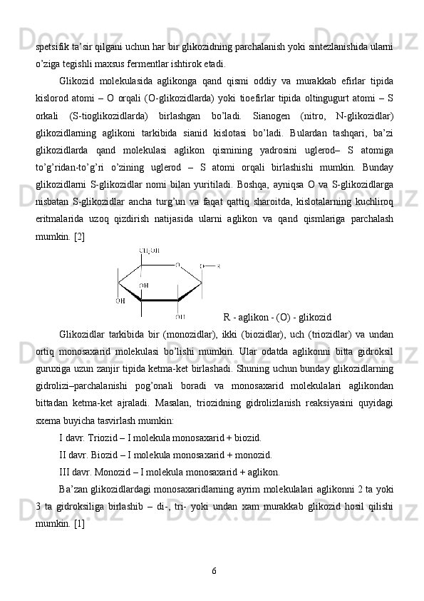 spetsifik ta’sir qilgani uchun har bir glikozidning parchalanish yoki sintezlanishida ularni
o’ziga tegishli maxsus fermentlar ishtirok etadi.
Glikozid   molekulasida   aglikonga   qand   qismi   oddiy   va   murakkab   efirlar   tipida
kislorod   atomi   –   O   orqali   (O-glikozidlarda)   yoki   tioefirlar   tipida   oltingugurt   atomi   –   S
orkali   (S-tioglikozidlarda)   birlashgan   bo’ladi.   Sianogen   (nitro,   N-glikozidlar)
glikozidlarning   aglikoni   tarkibida   sianid   kislotasi   bo’ladi.   Bulardan   tashqari,   ba’zi
glikozidlarda   qand   molekulasi   aglikon   qismining   yadrosini   uglerod–   S   atomiga
to’g’ridan-to’g’ri   o’zining   uglerod   –   S   atomi   orqali   birlashishi   mumkin.   Bunday
glikozidlarni   S-glikozidlar   nomi   bilan   yuritiladi.   Boshqa,   ayniqsa   O   va   S-glikozidlarga
nisbatan   S-glikozidlar   ancha   turg’un   va   faqat   qattiq   sharoitda,   kislotalarning   kuchliroq
eritmalarida   uzoq   qizdirish   natijasida   ularni   aglikon   va   qand   qismlariga   parchalash
mumkin.  [2]
         R - aglikon - (O) - glikozid
Glikozidlar   tarkibida   bir   (monozidlar),   ikki   (biozidlar),   uch   (triozidlar)   va   undan
ortiq   monosaxarid   molekulasi   bo’lishi   mumkin.   Ular   odatda   aglikonni   bitta   gidroksil
guruxiga uzun zanjir tipida ketma-ket birlashadi. Shuning uchun bunday glikozidlarning
gidrolizi–parchalanishi   pog’onali   boradi   va   monosaxarid   molekulalari   aglikondan
bittadan   ketma-ket   ajraladi.   Masalan,   triozidning   gidrolizlanish   reaksiyasini   quyidagi
sxema buyicha tasvirlash mumkin:
I davr. Triozid – I molekula monosaxarid + biozid.
II davr. Biozid – I molekula monosaxarid + monozid.
III davr. Monozid – I molekula monosaxarid + aglikon.
Ba’zan glikozidlardagi monosaxaridlarning ayrim molekulalari aglikonni 2 ta yoki
3   ta   gidroksiliga   birlashib   –   di-,   tri-   yoki   undan   xam   murakkab   glikozid   hosil   qilishi
mumkin.  [1]
6 