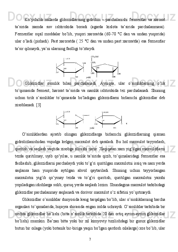 Ko’pchilik xollarda glikozidlarning gidrolizi – parchalanishi  fermentlar va xarorat
ta’sirida   xamda   suv   ishtirokida   boradi   (agarda   kislota   ta’sirida   parchalanmasa).
Fermentlar   oqsil   moddalar   bo’lib,   yuqori   xaroratda   (60-70   °C   dan   va   undan   yuqorida)
ular o’ladi (pishadi). Past xaroratda ( 25 °C dan va undan past xaroratda) esa fermentlar
ta’sir qilmaydi, ya’ni ularning faolligi to’xtaydi.
Glikozidlar   osonlik   bilan   parchalanadi.   Ayniqsa,   ular   o’simliklarning   o’lik
to’qimasida   ferment,   harorat   ta’sirida   va   namlik   ishtirokida   tez   parchalanadi.   Shuning
uchun   tirik   o’simliklar   to’qimasida   bo’ladigan   glikozidlarni   birlamchi   glikozidlar   deb
xisoblanadi.  [3]
O’simliklardan   ajratib   olingan   glikozidlarga   birlamchi   glikozidlarning   qisman
gidrolizlanishidan   vujudga   kelgan   maxsulot   deb   qaraladi.   Bu   hol   maxsulot   tayyorlash,
quritish va saqlash vaqtida xisobga olinishi zarur. Xaqiqatan xam yig’ilgan maxsulotlarni
tezda   quritilmay,   uyib   qo’yilsa,   u   namlik   ta’sirida   qizib,   to’qimalaridagi   fermentlar   esa
faollashib, glikozidlarni parchalaydi yoki to’g’ri quritilgan maxsulotni issiq va nam yerda
saqlansa   ham   yuqorida   aytilgan   ahvol   qaytariladi.   Shuning   uchun   tayyorlangan
maxsulotni   yig’ib   qo’ymay   tezda   va   to’g’ri   quritish,   quritilgan   maxsulotni   yaxshi
yopiladigan idishlarga solib, quruq yerda saqlash lozim. Shundagina maxsulot tarkibidagi
glikozidlar parchalanmay saqlanadi va dorivor maxsulot o’z sifatini yo’qotmaydi.
Glikozidlar o’simliklar dunyosida keng tarqalgan bo’lib, ular o’simliklarning barcha
organlari to’qimalarida, hujayra shirasida erigan xolda uchraydi. O’simliklar tarkibida bir
nechta glikozidlar bo’lishi (bitta o’simlik tarkibida 20 dan ortiq ayrim-ayrim glikozidlar
bo’lishi)   mumkin.   Ba’zan   bitta   yoki   bir   xil   kimyoviy   tuzilishdagi   bir   gurux   glikozidlar
butun bir oilaga (yoki botanik bir-biriga yaqin bo’lgan qardosh oilalarga) xos bo’lib, ular
7 