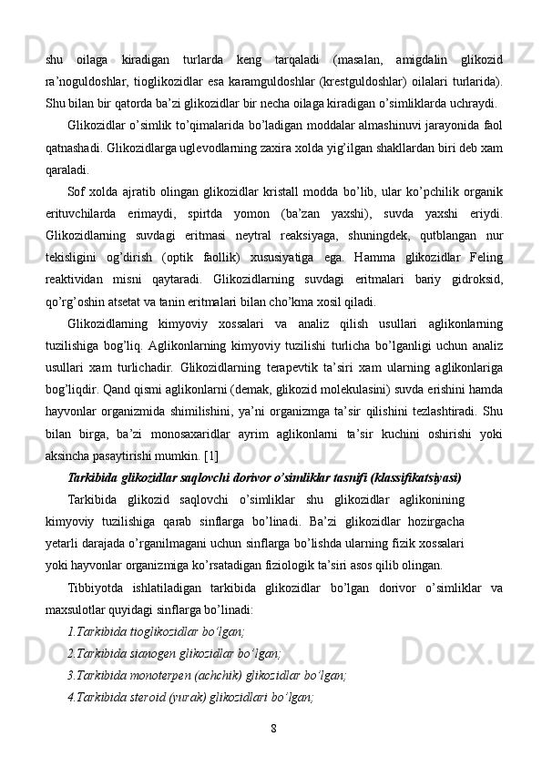 shu   oilaga   kiradigan   turlarda   keng   tarqaladi   (masalan,   amigdalin   glikozid
ra’noguldoshlar,   tioglikozidlar   esa   karamguldoshlar   (krestguldoshlar)   oilalari   turlarida).
Shu bilan bir qatorda ba’zi glikozidlar bir necha oilaga kiradigan o’simliklarda uchraydi.
Glikozidlar o’simlik to’qimalarida bo’ladigan moddalar almashinuvi jarayonida faol
qatnashadi. Glikozidlarga uglevodlarning zaxira xolda yig’ilgan shakllardan biri deb xam
qaraladi.
Sof   xolda   ajratib   olingan   glikozidlar   kristall   modda   bo’lib,   ular   ko’pchilik   organik
erituvchilarda   erimaydi,   spirtda   yomon   (ba’zan   yaxshi),   suvda   yaxshi   eriydi.
Glikozidlarning   suvdagi   eritmasi   neytral   reaksiyaga,   shuningdek,   qutblangan   nur
tekisligini   og’dirish   (optik   faollik)   xususiyatiga   ega.   Hamma   glikozidlar   Feling
reaktividan   misni   qaytaradi.   Glikozidlarning   suvdagi   eritmalari   bariy   gidroksid,
qo’rg’oshin atsetat va tanin eritmalari bilan cho’kma xosil qiladi.
Glikozidlarning   kimyoviy   xossalari   va   analiz   qilish   usullari   aglikonlarning
tuzilishiga   bog’liq.   Aglikonlarning   kimyoviy   tuzilishi   turlicha   bo’lganligi   uchun   analiz
usullari   xam   turlichadir.   Glikozidlarning   terapevtik   ta’siri   xam   ularning   aglikonlariga
bog’liqdir. Qand qismi aglikonlarni (demak, glikozid molekulasini) suvda erishini hamda
hayvonlar   organizmida   shimilishini,   ya’ni   organizmga   ta’sir   qilishini   tezlashtiradi.   Shu
bilan   birga,   ba’zi   monosaxaridlar   ayrim   aglikonlarni   ta’sir   kuchini   oshirishi   yoki
aksincha pasaytirishi mumkin.  [1]
Tarkibida glikozidlar saqlovchi dorivor o’simliklar tasnifi (klassifikatsiyasi)
Tarkibida   glikozid   saqlovchi   o’simliklar   shu   glikozidlar   aglikonining
kimyoviy   tuzilishiga   qarab   sinflarga   bo’linadi.   Ba’zi   glikozidlar   hozirgacha
y etarli darajada o’rganilmagani uchun sinflarga bo’lishda ularning fizik xossalari
yoki hayvonlar organizmiga ko’rsatadigan fiziologik ta’siri asos qilib olingan.
Tibbiyotda   ishlatiladigan   tarkibida   glikozidlar   bo’lgan   dorivor   o’simliklar   va
maxsulotlar quyidagi sinflarga bo’linadi:
1.Tarkibida tioglikozidlar bo’lgan;
2.Tarkibida sianogen glikozidlar bo’lgan;
3.Tarkibida monoterpen (achchik) glikozidlar bo’lgan;
4.Tarkibida steroid (yurak) glikozidlari bo’lgan;
8 