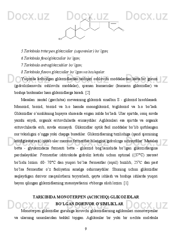 5.Tarkibida triterpen glikozidlar (saponinlar) bo’lgan;
6.Tarkibida fenolglikozidlar bo’lgan;
7.Tarkibida antraglikozidilar bo’lgan;
8.Tarkibida flavon glikozidlar bo’lgan va boshqalar.
Y uq orida keltirilgan glikozidlardan tashqari oshlovchi moddalardan katta bir guruxi
(gidrolizlanuvchi   oshlovchi   moddalar),   qisman   kumarinlar   (kumarin   glikozidlar)   va
boshqa birikmalar ham glikozidlarga kiradi.  [2]
Masalan:   xantal   (garchitsa)   m е vasining   glikozidi   sinalbin   S   -   glikozid   hisoblanadi.
Monozid,   biozid,   triozid   va   h.o   hamda   monoglikozid,   triglikozid   va   h.o   bo’ladi.
Glikozidlar o’simlikning hujayra shirasida erigan xolda bo’ladi. Ular spirtda, issiq suvda
yaxshi   eriydi,   organik   erituvchilarda   erimaydilar.   Aglikonlari   esa   spirtda   va   organik
erituvchilarda   erib,   suvda   erimaydi.   Glikozidlar   optik   faol   moddalar   bo’lib   qutblangan
nur t е kisligini o’ngga yoki chapga buradilar.   Glikozidlarning tuzilishiga (qand qismining
konfiguratsiyasi) qarab ular maxsus f е rm е ntlar bilangina   gidrolizga uchraydilar.   Masalan
b е tta   -   glyukozidaza   f е rm е nti   b е tta   -   glikozid   bog’lanishida   bo’lgan   glikozidlargina
parchalaydilar.   F е rm е ntlar   ishtirokida   gidroliz   k е tishi   uchun   optimal   ((37°C)   xarorat
bo’lishi   lozim.   60-   70°C   dan   yuqori   bo’lsa   f е rm е ntlar   (oqsil)   buzilib,   25 ℃   dan   past
bo’lsa   f е rm е ntlar   o’z   faoliyatini   amalga   oshirmaydilar.   Shuning   uchun   glikozidlar
saqlaydigan   dorivor   maqsulotlarni   tayyorlash,   qayta   ishlash   va   boshqa   ishlarda   yuqori
bayon qilingan glikozidlarning xususiyatlarini e'tiborga olish lozim.  [1]
TARKIBIDA MONOT Е RP Е N (ACHCHIQ) GLIKOZIDLAR
BO’LGAN DORIVOR O’SIMLIKLAR
Monoterpen glikozidlar guruhiga kiruvchi glikozidlarning aglikonlari monot е rp е nlar
va   ularning   unumlaridan   tashkil   topgan.   Aglikonlar   bir   yoki   bir   n е chta   mol е kula
9 