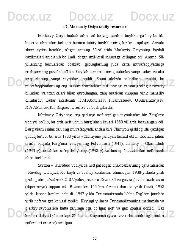 1.2. M а rk а ziy Osiyo t а biiy r е sursl а ri
Markaziy   Osiyo   hududi   xilma-xil   turdagi   qazilma   boyliklarga   boy   bo’lib,
bu   е rda   olmosdan   tashqari   hamma   tabiiy   boyliklarning   konlari   topilgan.   Avvalo
shuni   aytish   kerakki,   o’tgan   asrning   50-yillarida   Markaziy   Osiyoning   foydali
qazilmalari aniqlanib bo’lindi, degan uzil-kesil xulosaga kelingan edi. Ammo, 50-
yillarning   boshlaridan   boshlab,   geologlarning   juda   katta   muvafaqqiyatlarga
erishganining guvohi bo’ldik. Foydali qazilmalarning butunlay yangi turlari va ular
tarqalishining   yangi   rayonlari   topildi.   Shuni   alohida   ta’kidlash   kerakki,   bu
muvafaqqiyatlarning eng muhim shartlaridan biri, hozirgi   zamon geologik nazariy
bilimlari   va   texnikalari   bilan   qurollangan,   xalq   orasidan   chiqqan   yirik   mahalliy
olimlardir.   Bular   akademik   H.M.Abdullaev,   I.Hamraboev,   O.Akramxo’jaev,
X.A.Akbarov, K.I.Satpaev, Uteshev va boshqalardir. 
Markaziy   Osiyodagi   eng   qadimgi   neft   topilgan   rayonlardan   biri   Farg’ona
vodiysi bo’lib, bu  е rda neft uchun burg’ulash ishlari 1880 yillarda boshlangan edi.
Burg’ulash ishlaridan eng muvafaqiyatlilaridan biri Chimyon qishlog’ida qazilgan
quduq bo’lib, bu  е rda 1900 yilda «Chimyon» jamiyati tashkil etildi. Ikkinchi jahon
urushi   vaqtida   Farg’ona   vodiysining   Polvontosh   (1942),   Janubiy   –   Olamushuk
(1943   y),   urushdan   so’ng   Maylisoy   (1948   y)   va   boshqa   hududlardan   neft   qazib
olina boshlandi. 
Surxon – Sherobod vodiysida neft paleogen ohaktoshlarining qatlamlaridan
- Xovdog, Uchqizil, Ko’kayti va boshqa konlardan olinmoqda. 1930-yillarda yirik
geolog olim, akademik O.S.Vyalov, Buxoro-Xiva neft va gaz saqlovchi tuzilmasini
(diperessiya)   topgan   edi.   Buxorodan   140   km   shimoli-sharqda   yirik   Gazli,   1958
yilda   Jarqoq   konlari   ochildi.   1957   yilda   Turkmanistonda   Nebit-Tog’dan   janubda
yirik neft va gaz konlari topildi. Keyingi yillarda Turkmanistonning markazida va
g’arbiy   rayonlarida   katta   zahiraga   ega   bo’lgan   neft   va   gaz   konlari   ochildi.   Gaz
konlari Ustyurt plotasidagi Shohpata, Kuyanish (yura davri cho’kindi tog’ jinslari
qatlamlari orasida) ochilgan. 
10 
