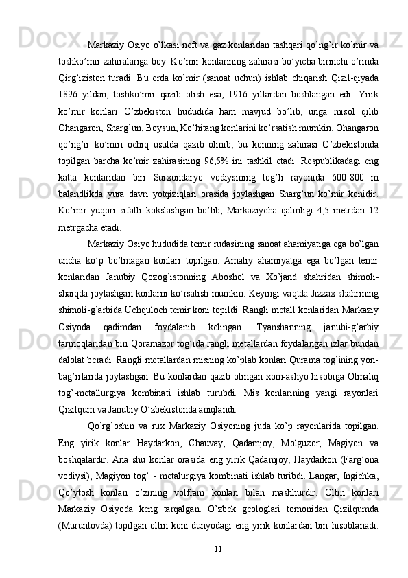 Markaziy Osiyo o’lkasi neft va gaz konlaridan tashqari qo’ng’ir ko’mir va
toshko’mir zahiralariga boy. Ko’mir konlarining zahirasi bo’yicha birinchi o’rinda
Qirg’iziston   turadi.   Bu   е rda   ko’mir   (sanoat   uchun)   ishlab   chiqarish   Qizil-qiyada
1896   yildan,   toshko’mir   qazib   olish   esa,   1916   yillardan   boshlangan   edi.   Yirik
ko’mir   konlari   O’zbekiston   hududida   ham   mavjud   bo’lib,   unga   misol   qilib
Ohangaron, Sharg’un, Boysun, Ko’hitang konlarini ko’rsatish mumkin. Ohangaron
qo’ng’ir   ko’miri   ochiq   usulda   qazib   olinib,   bu   konning   zahirasi   O’zbekistonda
topilgan   barcha   ko’mir   zahirasining   96,5%   ini   tashkil   etadi.   Respublikadagi   eng
katta   konlaridan   biri   Surxondaryo   vodiysining   tog’li   rayonida   600-800   m
balandlikda   yura   davri   yotqiziqlari   orasida   joylashgan   Sharg’un   ko’mir   konidir.
Ko’mir   yuqori   sifatli   kokslashgan   bo’lib,   Markaziycha   qalinligi   4,5   metrdan   12
metrgacha  е tadi. 
Markaziy Osiyo hududida temir rudasining sanoat ahamiyatiga ega bo’lgan
uncha   ko’p   bo’lmagan   konlari   topilgan.   Amaliy   ahamiyatga   ega   bo’lgan   temir
konlaridan   Janubiy   Qozog’istonning   Aboshol   va   Xo’jand   shahridan   shimoli-
sharqda joylashgan konlarni ko’rsatish mumkin. Keyingi vaqtda Jizzax shahrining
shimoli-g’arbida Uchquloch temir koni topildi. Rangli metall konlaridan Markaziy
Osiyoda   qadimdan   foydalanib   kelingan.   Tyanshanning   janubi-g’arbiy
tarmoqlaridan biri Qoramazor tog’ida rangli metallardan foydalangan izlar bundan
dalolat beradi. Rangli metallardan misning ko’plab konlari Qurama tog’ining yon-
bag’irlarida joylashgan. Bu konlardan qazib olingan xom-ashyo hisobiga Olmaliq
tog’-metallurgiya   kombinati   ishlab   turubdi.   Mis   konlarining   yangi   rayonlari
Qizilqum va Janubiy O’zbekistonda aniqlandi. 
Qo’rg’oshin   va   rux   Markaziy   Osiyoning   juda   ko’p   rayonlarida   topilgan.
Eng   yirik   konlar   Haydarkon,   Chauvay,   Qadamjoy,   Molguzor,   Magiyon   va
boshqalardir.   Ana   shu   konlar   orasida   eng   yirik   Qadamjoy,   Haydarkon   (Farg’ona
vodiysi),   Magiyon   tog’   -   metalurgiya   kombinati   ishlab   turibdi.   Langar,   Ingichka,
Qo’ytosh   konlari   o’zining   volfram   konlari   bilan   mashhurdir.   Oltin   konlari
Markaziy   Osiyoda   keng   tarqalgan.   O’zbek   geologlari   tomonidan   Qizilqumda
(Muruntovda)  topilgan oltin koni dunyodagi eng yirik konlardan biri hisoblanadi.
11 