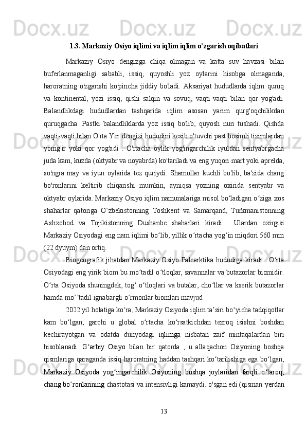 1.3. Markaziy Osiyo iqlimi va iqlim iqlim o’zgarish oqibatlari
Markaziy   Osiyo   dengizga   chiqa   olmagan   va   katta   suv   havzasi   bilan
buferlanmaganligi   sababli,   issiq,   quyoshli   yoz   oylarini   hisobga   olmaganda,
haroratning   o'zgarishi   ko'pincha   jiddiy   bo'ladi.   Aksariyat   hududlarda   iqlim   quruq
va   kontinental,   yozi   issiq,   qishi   salqin   va   sovuq,   vaqti-vaqti   bilan   qor   yog'adi.
Balandlikdagi   hududlardan   tashqarida   iqlim   asosan   yarim   qurg'oqchilikdan
quruqgacha.   Pastki   balandliklarda   yoz   issiq   bo'lib,   quyosh   nuri   tushadi.   Qishda
vaqti-vaqti bilan O'rta Yer dengizi hududini kesib o'tuvchi past bosimli tizimlardan
yomg'ir   yoki   qor   yog'adi   .   O'rtacha   oylik   yog'ingarchilik   iyuldan   sentyabrgacha
juda kam, kuzda (oktyabr va noyabrda) ko'tariladi va eng yuqori mart yoki aprelda,
so'ngra   may   va   iyun   oylarida   tez   quriydi.   Shamollar   kuchli   bo'lib,   ba'zida   chang
bo'ronlarini   keltirib   chiqarishi   mumkin,   ayniqsa   yozning   oxirida   sentyabr   va
oktyabr oylarida. Markaziy Osiyo iqlim namunalariga misol bo ladigan o ziga xosʻ ʻ
shaharlar   qatoriga   O zbekistonning   Toshkent   va   Samarqand,   Turkmanistonning	
ʻ
Ashxobod   va   Tojikistonning   Dushanbe   shaharlari   kiradi   .   Ulardan   oxirgisi
Markaziy Osiyodagi eng nam iqlimi bo lib, yillik o rtacha yog in miqdori 560 mm	
ʻ ʻ ʻ
(22 dyuym) dan ortiq.
Biogeografik jihatdan Markaziy Osiyo Palearktika hududiga kiradi . O rta	
ʻ
Osiyodagi eng yirik biom bu mo tadil o tloqlar, savannalar va butazorlar biomidir.	
ʻ ʻ
O rta Osiyoda shuningdek, tog  o tloqlari va butalar, cho llar va kserik butazorlar	
ʻ ʻ ʻ ʻ
hamda mo tadil ignabargli o rmonlar biomlari mavjud 	
ʻʼ ʻ
2022 yil holatiga ko ra, Markaziy Osiyoda iqlim ta siri bo yicha tadqiqotlar	
ʻ ʼ ʻ
kam   bo lgan,   garchi   u   global   o rtacha   ko rsatkichdan   tezroq   isishni   boshdan	
ʻ ʻ ʻ
kechirayotgan   va   odatda   dunyodagi   iqlimga   nisbatan   zaif   mintaqalardan   biri
hisoblanadi.   G arbiy   Osiyo	
ʻ   bilan   bir   qatorda   ,   u   allaqachon   Osiyoning   boshqa
qismlariga qaraganda issiq haroratning haddan tashqari ko tarilishiga ega bo lgan,	
ʻ ʻ
Markaziy   Osiyoda   yog ingarchilik   Osiyoning   boshqa   joylaridan   farqli   o laroq,	
ʻ ʻ
chang bo ronlarining	
ʻ  chastotasi va intensivligi kamaydi. o'sgan edi (qisman  yerdan
13 