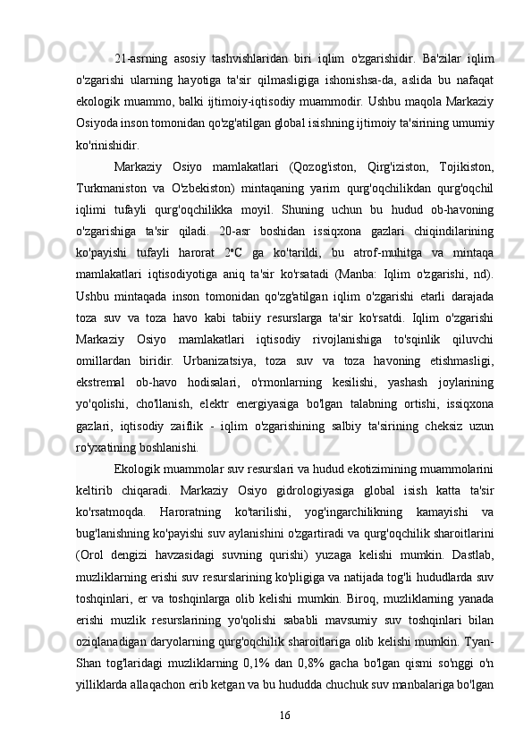 21-asrning   asosiy   tashvishlaridan   biri   iqlim   o'zgarishidir.   Ba'zilar   iqlim
o'zgarishi   ularning   hayotiga   ta'sir   qilmasligiga   ishonishsa-da,   aslida   bu   nafaqat
ekologik muammo, balki ijtimoiy-iqtisodiy muammodir. Ushbu maqola Markaziy
Osiyoda inson tomonidan qo'zg'atilgan global isishning ijtimoiy ta'sirining umumiy
ko'rinishidir.
Markaziy   Osiyo   mamlakatlari   (Qozog'iston,   Qirg'iziston,   Tojikiston,
Turkmaniston   va   O'zbekiston)   mintaqaning   yarim   qurg'oqchilikdan   qurg'oqchil
iqlimi   tufayli   qurg'oqchilikka   moyil.   Shuning   uchun   bu   hudud   ob-havoning
o'zgarishiga   ta'sir   qiladi.   20-asr   boshidan   issiqxona   gazlari   chiqindilarining
ko'payishi   tufayli   harorat   2 o
C   ga   ko'tarildi,   bu   atrof-muhitga   va   mintaqa
mamlakatlari   iqtisodiyotiga   aniq   ta'sir   ko'rsatadi   (Manba:   Iqlim   o'zgarishi,   nd).
Ushbu   mintaqada   inson   tomonidan   qo'zg'atilgan   iqlim   o'zgarishi   etarli   darajada
toza   suv   va   toza   havo   kabi   tabiiy   resurslarga   ta'sir   ko'rsatdi.   Iqlim   o'zgarishi
Markaziy   Osiyo   mamlakatlari   iqtisodiy   rivojlanishiga   to'sqinlik   qiluvchi
omillardan   biridir.   Urbanizatsiya,   toza   suv   va   toza   havoning   etishmasligi,
ekstremal   ob-havo   hodisalari,   o'rmonlarning   kesilishi,   yashash   joylarining
yo'qolishi,   cho'llanish,   elektr   energiyasiga   bo'lgan   talabning   ortishi,   issiqxona
gazlari,   iqtisodiy   zaiflik   -   iqlim   o'zgarishining   salbiy   ta'sirining   cheksiz   uzun
ro'yxatining boshlanishi.
Ekologik muammolar suv resurslari va hudud ekotizimining muammolarini
keltirib   chiqaradi.   Markaziy   Osiyo   gidrologiyasiga   global   isish   katta   ta'sir
ko'rsatmoqda.   Haroratning   ko'tarilishi,   yog'ingarchilikning   kamayishi   va
bug'lanishning ko'payishi suv aylanishini o'zgartiradi va qurg'oqchilik sharoitlarini
(Orol   dengizi   havzasidagi   suvning   qurishi)   yuzaga   kelishi   mumkin.   Dastlab,
muzliklarning erishi suv resurslarining ko'pligiga va natijada tog'li hududlarda suv
toshqinlari,   er   va   toshqinlarga   olib   kelishi   mumkin.   Biroq,   muzliklarning   yanada
erishi   muzlik   resurslarining   yo'qolishi   sababli   mavsumiy   suv   toshqinlari   bilan
oziqlanadigan daryolarning qurg'oqchilik sharoitlariga olib kelishi mumkin. Tyan-
Shan   tog'laridagi   muzliklarning   0,1%   dan   0,8%   gacha   bo'lgan   qismi   so'nggi   o'n
yilliklarda allaqachon erib ketgan va bu hududda chuchuk suv manbalariga bo'lgan
16 