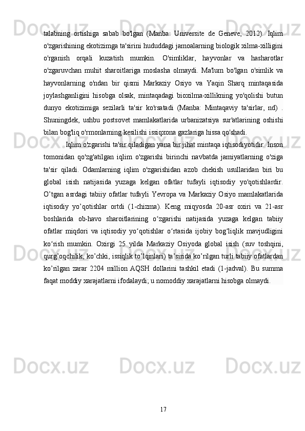 talabning   ortishiga   sabab   bo'lgan   (Manba:   Universite   de   Geneve,   2012).   Iqlim
o'zgarishining ekotizimga ta'sirini hududdagi jamoalarning biologik xilma-xilligini
o'rganish   orqali   kuzatish   mumkin.   O'simliklar,   hayvonlar   va   hasharotlar
o'zgaruvchan   muhit   sharoitlariga   moslasha   olmaydi.   Ma'lum   bo'lgan   o'simlik   va
hayvonlarning   o'ndan   bir   qismi   Markaziy   Osiyo   va   Yaqin   Sharq   mintaqasida
joylashganligini   hisobga   olsak,   mintaqadagi   bioxilma-xillikning   yo'qolishi   butun
dunyo   ekotizimiga   sezilarli   ta'sir   ko'rsatadi   (Manba:   Mintaqaviy   ta'sirlar,   nd)   .
Shuningdek,   ushbu   postsovet   mamlakatlarida   urbanizatsiya   sur'atlarining   oshishi
bilan bog'liq o'rmonlarning kesilishi issiqxona gazlariga hissa qo'shadi.
Iqlim o'zgarishi ta'sir qiladigan yana bir jihat mintaqa iqtisodiyotidir. Inson
tomonidan   qo'zg'atilgan   iqlim   o'zgarishi   birinchi   navbatda   jamiyatlarning   o'ziga
ta'sir   qiladi.   Odamlarning   iqlim   o'zgarishidan   azob   chekish   usullaridan   biri   bu
global   isish   natijasida   yuzaga   kelgan   ofatlar   tufayli   iqtisodiy   yo'qotishlardir.
O’tgan   asrdagi   tabiiy   ofatlar   tufayli   Yevropa   va   Markaziy   Osiyo   mamlakatlarida
iqtisodiy   yo’qotishlar   ortdi   (1-chizma).   Keng   miqyosda   20-asr   oxiri   va   21-asr
boshlarida   ob-havo   sharoitlarining   o zgarishi   natijasida   yuzaga   kelgan   tabiiyʻ
ofatlar   miqdori   va   iqtisodiy   yo qotishlar   o rtasida   ijobiy   bog liqlik   mavjudligini	
ʻ ʻ ʻ
ko rish   mumkin.   Oxirgi   25   yilda   Markaziy   Osiyoda   global   isish   (suv   toshqini,	
ʻ
qurg’oqchilik, ko’chki, issiqlik to’lqinlari) ta’sirida ko’rilgan turli tabiiy ofatlardan
ko’rilgan   zarar   2204   million   AQSH   dollarini   tashkil   etadi   (1-jadval).   Bu   summa
faqat moddiy xarajatlarni ifodalaydi; u nomoddiy xarajatlarni hisobga olmaydi.
17 