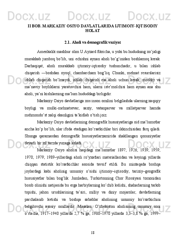 II BOB. MARKAZIY OSIYO DAVLATLARIDA IJTIMOIY-IQTISODIY
HOLAT
2.1. Aholi va demografik vaziyat
Amerikalik mashhur olim U.Ayzard fikricha, u yoki bu hududning xo’jaligi
murakkab  jumboq bo’lib, uni   е chishni   aynan  aholi  bo’g’inidan  boshlamoq  kerak.
Darhaqiqat,   aholi   murakkab   ijtimoiy-iqtisodiy   tushunchadir,   u   bilan   ishlab
chiqarish   ―boshdan   oyoq ,   chambarcham   bog’liq.   Chunki,   mehnat   resurslarisiz‖
ishlab   chiqarish   bo’lmaydi,   ishlab   chiqarish   esa   aholi   uchun   kerak;   moddiy   va
ma’naviy   boyliklarni   yaratuvchisi   ham,   ularni   iste’molchisi   ham   aynan   ana   shu
aholi, ya’ni kishilarning ma’lum hududdagi birligidir. 
Markaziy Osiyo davlatlariga xos inson omilini belgilashda ularning xaqiqiy
boyligi   va   mulki-mehnatsevar,   saxiy,   vatanparvar   va   millatparvar   hamda
mehmondo’st xalqi ekanligini ta’kidlab o’tish joiz. 
Markaziy Osiyo davlatlarining demografik hususiyatlariga oid ma’lumotlar
ancha ko’p bo’lib, ular ifoda etadigan ko’rsatkichlar biri ikkinchisidan farq qiladi.
Shunga   qaramasdan   demografik   hususiyatlarzamirida   shakllangan   qonuniyatlar
deyarli bir xil tarzda yuzaga keladi. 
Markaziy   Osiyo   aholisi   haqidagi   ma’lumotlar   1897;   1926;   1939;   1959;
1970;   1979;   1989–yillardagi   aholi   ro’yxatlari   materiallaridan   va   keyingi   yillarda
chiqqan   statistik   ko’rsatkichlar   asosida   tavsif   etildi.   Bu   mintaqada   boshqa
joylardagi   kabi   aholinig   umumiy   o’sishi   ijtimoiy–iqtisodiy,   tarixiy–geografik
hususiyatlar   bilan   bog’lik.   Jumladan,   Turkistonning   Chor   Rossiyasi   tomonidan
bosib olinishi natijasida bu  е rga harbiylarning ko’chib kelishi, shaharlarning tarkib
topishi,   jahon   urushlarining   ta’siri,   milliy   va   diniy   mojarolar,   davlatlarning
parchalanib   ketishi   va   boshqa   sabablar   aholining   umumiy   ko’rsatkichini
belgilovchi   asosiy   omillardir.   Masalan:   O’zbekiston   aholisining   umumiy   soni
o’rtacha,  1917–1940  yillarda  2,7  %   ga,  1960–1970  yillarda  3,3–3,8  %  ga;  1999–
18 