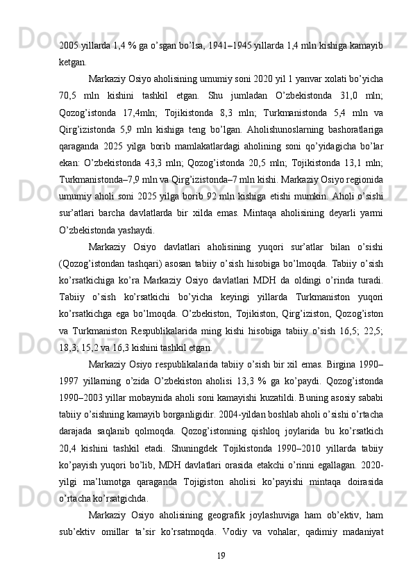 2005 yillarda 1,4 % ga o’sgan bo’lsa, 1941–1945 yillarda 1,4 mln kishiga kamayib
ketgan. 
Markaziy Osiyo aholisining umumiy soni 2020 yil 1 yanvar xolati bo’yicha
70,5   mln   kishini   tashkil   etgan.   Shu   jumladan   O’zbekistonda   31,0   mln;
Qozog’istonda   17,4mln;   Tojikistonda   8,3   mln;   Turkmanistonda   5,4   mln   va
Qirg’izistonda   5,9   mln   kishiga   teng   bo’lgan.   Aholishunoslarning   bashoratlariga
qaraganda   2025   yilga   borib   mamlakatlardagi   aholining   soni   qo’yidagicha   bo’lar
ekan:   O’zbekistonda   43,3   mln;   Qozog’istonda   20,5   mln;   Tojikistonda   13,1   mln;
Turkmanistonda–7,9 mln va Qirg’izistonda–7 mln kishi. Markaziy Osiyo regionida
umumiy aholi  soni 2025 yilga borib 92 mln kishiga   е tishi  mumkin. Aholi o’sishi
sur’atlari   barcha   davlatlarda   bir   xilda   emas.   Mintaqa   aholisining   deyarli   yarmi
O’zbekistonda yashaydi. 
Markaziy   Osiyo   davlatlari   aholisining   yuqori   sur’atlar   bilan   o’sishi
(Qozog’istondan   tashqari)   asosan   tabiiy   o’sish   hisobiga   bo’lmoqda.   Tabiiy   o’sish
ko’rsatkichiga   ko’ra   Markaziy   Osiyo   davlatlari   MDH   da   oldingi   o’rinda   turadi.
Tabiiy   o’sish   ko’rsatkichi   bo’yicha   keyingi   yillarda   Turkmaniston   yuqori
ko’rsatkichga   ega   bo’lmoqda.   O’zbekiston,   Tojikiston,   Qirg’iziston,   Qozog’iston
va   Turkmaniston   Respublikalarida   ming   kishi   hisobiga   tabiiy   o’sish   16,5;   22,5;
18,3; 15,2 va 16,3 kishini tashkil etgan. 
Markaziy Osiyo respublikalarida tabiiy o’sish bir xil emas. Birgina 1990–
1997   yillarning   o’zida   O’zbekiston   aholisi   13,3   %   ga   ko’paydi.   Qozog’istonda
1990–2003 yillar mobaynida aholi soni kamayishi kuzatildi. Buning asosiy sababi
tabiiy o’sishning kamayib borganligidir. 2004-yildan boshlab aholi o’sishi o’rtacha
darajada   saqlanib   qolmoqda.   Qozog’istonning   qishloq   joylarida   bu   ko’rsatkich
20,4   kishini   tashkil   etadi.   Shuningdek   Tojikistonda   1990–2010   yillarda   tabiiy
ko’payish  yuqori  bo’lib, MDH   davlatlari   orasida   е takchi  o’rinni   egallagan.  2020-
yilgi   ma’lumotga   qaraganda   Tojigiston   aholisi   ko’payishi   mintaqa   doirasida
o’rtacha ko’rsatgichda.
Markaziy   Osiyo   aholisining   geografik   joylashuviga   ham   ob’ektiv,   ham
sub’ektiv   omillar   ta’sir   ko’rsatmoqda.   Vodiy   va   vohalar,   qadimiy   madaniyat
19 