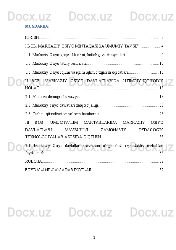 MUNDARIJA:
KIRISH ...................................................................................................................... 3
I BOB. MARKAZIY OSIYO MINTAQASIGA UMUMIY TAVSIF ..................... 4
1.1. Markaziy Osiyo geografik о’rni, kattaligi va chegaralari .................................. 4
1.2. Mаrkаziy Osiyo tаbiiy rеsurslаri ...................................................................... 10
1.3. Markaziy Osiyo iqlimi va iqlim iqlim o’zgarish oqibatlari .............................. 13
II   BOB.   MARKAZIY   OSIYO   DAVLATLARIDA   IJTIMOIY-IQTISODIY
HOLAT .................................................................................................................... 18
2.1. Aholi va demografik vaziyat ............................................................................ 18
2.2. Mаrkаziy оsiyo dаvlаtlаri хаlq хo’jаligi ........................................................... 23
2.3. Tashqi iqtisodiyot va xalqaro hamkorlik .......................................................... 28
III   BOB.   UMUMTA LIM   MAKTABLARIDA   MARKAZIY   OSIYOʼ
DAVLATLARI   MAVZUSINI   ZAMONAVIY   PEDAGOGIK
TEXNOLOGIYALAR ASOSIDA O QITISH	
ʻ ........................................................ 35
3.1.   Markaziy   Osiyo   davlatlari   mavzusini   o rganishda   reproduktiv   metoddan	
ʻ
foydalanish .............................................................................................................. 35
XULOSA ................................................................................................................. 38
FOYDALANILGAN ADABIYOTLAR ................................................................. 39
2 