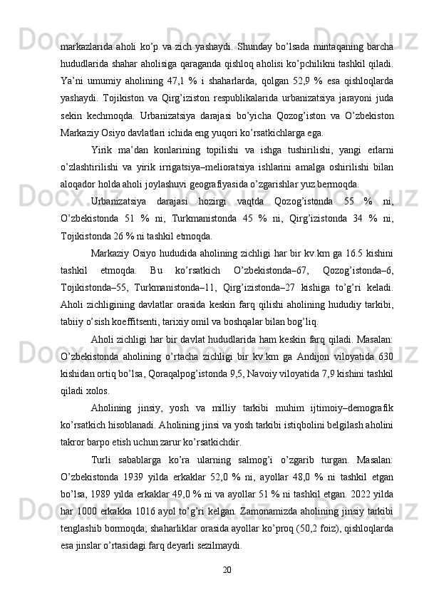 markazlarida   aholi   ko’p   va   zich   yashaydi.   Shunday   bo’lsada   mintaqaning   barcha
hududlarida shahar aholisiga qaraganda qishloq aholisi ko’pchilikni tashkil qiladi.
Ya’ni   umumiy   aholining   47,1   %   i   shaharlarda,   qolgan   52,9   %   esa   qishloqlarda
yashaydi.   Tojikiston   va   Qirg’iziston   respublikalarida   urbanizatsiya   jarayoni   juda
sekin   kechmoqda.   Urbanizatsiya   darajasi   bo’yicha   Qozog’iston   va   O’zbekiston
Markaziy Osiyo davlatlari ichida eng yuqori ko’rsatkichlarga ega. 
Yirik   ma’dan   konlarining   topilishi   va   ishga   tushirilishi,   yangi   е rlarni
o’zlashtirilishi   va   yirik   irrigatsiya–melioratsiya   ishlarini   amalga   oshirilishi   bilan
aloqador holda aholi joylashuvi geografiyasida o’zgarishlar yuz bermoqda. 
Urbanizatsiya   darajasi   hozirgi   vaqtda   Qozog’istonda   55   %   ni,
O’zbekistonda   51   %   ni,   Turkmanistonda   45   %   ni,   Qirg’izistonda   34   %   ni,
Tojikistonda 26 % ni tashkil etmoqda. 
Markaziy Osiyo hududida aholining zichligi har bir kv.km ga 16.5 kishini
tashkil   etmoqda.   Bu   ko’rsatkich   O’zbekistonda–67,   Qozog’istonda–6,
Tojikistonda–55,   Turkmanistonda–11,   Qirg’izistonda–27   kishiga   to’g’ri   keladi.
Aholi   zichligining   davlatlar   orasida   keskin   farq   qilishi   aholining   hududiy   tarkibi,
tabiiy o’sish koeffitsenti, tarixiy omil va boshqalar bilan bog’liq. 
Aholi zichligi har bir davlat hududlarida ham keskin farq qiladi. Masalan:
O’zbekistonda   aholining   o’rtacha   zichligi   bir   kv.km   ga   Andijon   viloyatida   630
kishidan ortiq bo’lsa, Qoraqalpog’istonda 9,5, Navoiy viloyatida 7,9 kishini tashkil
qiladi xolos. 
Aholining   jinsiy,   yosh   va   milliy   tarkibi   muhim   ijtimoiy–demografik
ko’rsatkich hisoblanadi. Aholining jinsi va yosh tarkibi istiqbolini belgilash aholini
takror barpo etish uchun zarur ko’rsatkichdir. 
Turli   sabablarga   ko’ra   ularning   salmog’i   o’zgarib   turgan.   Masalan:
O’zbekistonda   1939   yilda   erkaklar   52,0   %   ni,   ayollar   48,0   %   ni   tashkil   etgan
bo’lsa, 1989 yilda erkaklar 49,0 % ni va ayollar 51 % ni tashkil etgan. 2022 yilda
har 1000 erkakka 1016 ayol to’g’ri  kelgan. Zamonamizda aholining jinsiy tarkibi
tenglashib bormoqda; shaharliklar orasida ayollar ko’proq (50,2 foiz), qishloqlarda
esa jinslar o’rtasidagi farq deyarli sezilmaydi. 
20 