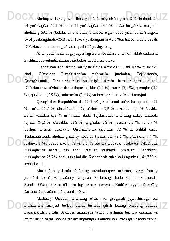 Mintaqada 1989 yilda o’tkazilgan aholi ro’yxati bo’yicha O’zbekistonda 0–
14   yoshdagilar–40.8   %ni,   15–29   yoshdagilar–28.3   %ni,   ular   birgalikda   esa   jami
aholining 69,1 % (bolalar va o’smirlar)ni tashkil etgan. 2021 yilda bu ko’rsatgich
0–14 yoshdagilarda–25.8 %ni, 15–29 yoshdagilarda 42.3 %ni tashkil etdi. Hozirda
O’zbekiston aholisining o’rtacha yoshi 26 yoshga teng. 
Aholi yosh tarkibidagi yuqoridagi ko’rsatkichlar mamlakat ishlab chikarish
kuchlarini rivojlantirishning istiqbollarini belgilab beradi. 
O’zbekiston   aholisining   milliy   tarkibida   o’zbeklar   ulushi   82   %   ni   tashkil
etadi.   O’zbeklar   O’zbekistondan   tashqarida,   jumladan,   Tojikistonda,
Qozog’istonda,   Turkmanistonda   va   Afg’onistonda   ham   istiqomat   qiladi.
O’zbekistonda o’zbeklardan tashqari tojiklar (4,9 %), ruslar (3,1 %), qozoqlar (2,9
%), qirg’izlar (0,9 %), turkmanlar (0,6 %) va boshqa millat vakillari mavjud. 
Qozog’iston   Respublikasida   2018   yilgi   ma’lumot   bo’yicha:   qozoqlar–66
%,   ruslar–21,7   %,   ukrainlar–2,0   %,   o’zbeklar–2,9   %,   nemislar–1,1   %,   boshka
millat   vakillari–6,3   %   ni   tashkil   etadi.   Tojikistonda   aholining   milliy   takibida
tojiklar–84,2   %,   o’zbeklar–13,8   %,   qirg’izlar   0,8   %   ,   ruslar–0,5   %,   va   0,7   %
boshqa   millatlar   egallaydi.   Qirg’izistonda   qirg’izlar   72   %   ni   tashkil   etadi.
Turkmanistonda   aholining   milliy   takibida   turkmanlar–78,6   %,   o’zbeklar–9,4   %,
ruslar–3,2   %,   qozoqlar–2,7   %   va   6,1   %   boshqa   millatlar   egallaydi.   MODning
qishloqlarida   asosan   tub   aholi   vakillari   yashaydi.   Masalan   O’zbekiston
qishloqlarida 96,7 % aholi tub aholidir. Shaharlarda tub aholining ulushi 64,7 % ni
tashkil etadi. 
Mustaqillik   yillarida   aholining   savodxonligini   oshirish,   ularga   kasbiy
yo’nalish   berish   va   madaniy   darajasini   ko’tarishga   katta   e’tibor   berilmokda.
Bunda:   O’zbekistonda   «Ta’lim   tug’risidagi   qonun»,   «Kadrlar   tayyorlash   milliy
dasturi» doirasida ish olib borilmokda. 
Markaziy   Osiyoda   aholining   o’sish   va   geografik   joylashishiga   oid
muammolar   mavjud   bo’lib,   ularni   birtaraf   qilish   hozirgi   kunning   dolzarb
masalalaridan   biridir.   Ayniqsa   mintaqada   tabiiy   o’sishning   turlicha   ekanligi   va
hududlar bo’yicha notekis taqsimlanganligi (umumiy soni, zichligi ijtimoiy tarkibi
21 