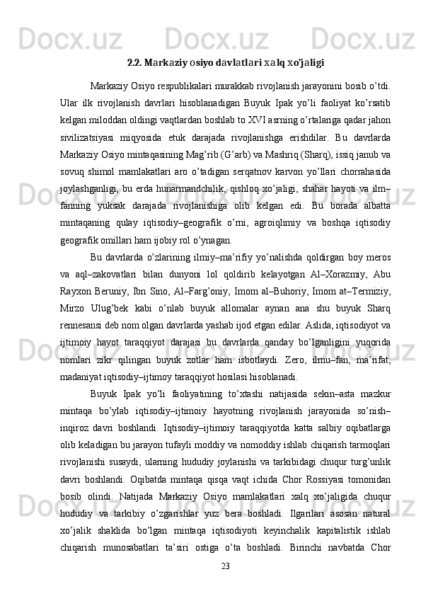 2.2.  M а rk а ziy  о siyo d а vl а tl а ri  х а lq  х o’j а ligi
Markaziy Osiyo respublikalari murakkab rivojlanish jarayonini bosib o’tdi.
Ular   ilk   rivojlanish   davrlari   hisoblanadigan   Buyuk   Ipak   yo’li   faoliyat   ko’rsatib
kelgan miloddan oldingi vaqtlardan boshlab to XVI asrning o’rtalariga qadar jahon
sivilizatsiyasi   miqyosida   е tuk   darajada   rivojlanishga   erishdilar.   Bu   davrlarda
Markaziy Osiyo mintaqasining Mag’rib (G’arb) va Mashriq (Sharq), issiq janub va
sovuq   shimol   mamlakatlari   aro   o’tadigan   serqatnov   karvon   yo’llari   chorrahasida
joylashganligi,   bu   е rda   hunarmandchilik,  qishloq   xo’jaligi,  shahar   hayoti   va   ilm–
fanning   yuksak   darajada   rivojlanishiga   olib   kelgan   edi.   Bu   borada   albatta
mintaqaning   qulay   iqtisodiy–geografik   o’rni,   agroiqlimiy   va   boshqa   iqtisodiy
geografik omillari ham ijobiy rol o’ynagan. 
Bu   davrlarda   o’zlarining   ilmiy–ma’rifiy   yo’nalishda   qoldirgan   boy   meros
va   aql–zakovatlari   bilan   dunyoni   lol   qoldirib   kelayotgan   Al–Xorazmiy,   Abu
Rayxon   Beruniy,   Ibn   Sino,   Al–Farg’oniy,   Imom   al–Buhoriy,   Imom   at–Termiziy,
Mirzo   Ulug’bek   kabi   o’nlab   buyuk   allomalar   aynan   ana   shu   buyuk   Sharq
rennesansi deb nom olgan davrlarda yashab ijod etgan edilar. Aslida, iqtisodiyot va
ijtimoiy   hayot   taraqqiyot   darajasi   bu   davrlarda   qanday   bo’lganligini   yuqorida
nomlari   zikr   qilingan   buyuk   zotlar   ham   isbotlaydi.   Zero,   ilmu–fan,   ma’rifat,
madaniyat iqtisodiy–ijtimoy taraqqiyot hosilasi hisoblanadi. 
Buyuk   Ipak   yo’li   faoliyatining   to’xtashi   natijasida   sekin–asta   mazkur
mintaqa   bo’ylab   iqtisodiy–ijtimoiy   hayotning   rivojlanish   jarayonida   so’nish–
inqiroz   davri   boshlandi.   Iqtisodiy–ijtimoiy   taraqqiyotda   katta   salbiy   oqibatlarga
olib keladigan bu jarayon tufayli moddiy va nomoddiy ishlab chiqarish tarmoqlari
rivojlanishi   susaydi,   ularning   hududiy   joylanishi   va   tarkibidagi   chuqur   turg’unlik
davri   boshlandi.   Oqibatda   mintaqa   qisqa   vaqt   ichida   Chor   Rossiyasi   tomonidan
bosib   olindi.   Natijada   Markaziy   Osiyo   mamlakatlari   xalq   xo’jaligida   chuqur
hududiy   va   tarkibiy   o’zgarishlar   yuz   bera   boshladi.   Ilgarilari   asosan   natural
xo’jalik   shaklida   bo’lgan   mintaqa   iqtisodiyoti   keyinchalik   kapitalistik   ishlab
chiqarish   munosabatlari   ta’siri   ostiga   o’ta   boshladi.   Birinchi   navbatda   Chor
23 