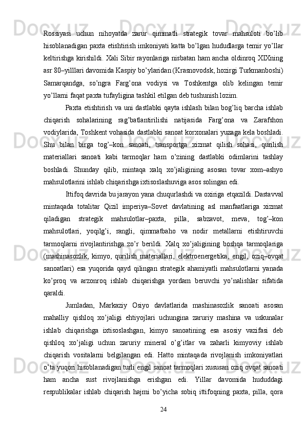 Rossiyasi   uchun   nihoyatda   zarur   qimmatli   strategik   tovar   mahsuloti   bo’lib
hisoblanadigan paxta   е tishtirish imkoniyati katta bo’lgan hududlarga temir yo’llar
keltirishga kirishildi. Xali Sibir rayonlariga nisbatan ham ancha oldinroq XIXning
asr 80–yilllari davomida Kaspiy bo’ylaridan (Krasnovodsk, hozirgi Turkmanboshi)
Samarqandga,   so’ngra   Farg’ona   vodiysi   va   Toshkentga   olib   kelingan   temir
yo’llarni faqat paxta tufayligina tashkil etilgan deb tushunish lozim. 
Paxta   е tishtirish va uni  dastlabki  qayta ishlash  bilan bog’liq barcha ishlab
chiqarish   sohalarining   rag’batlantirilishi   natijasida   Farg’ona   va   Zarafshon
vodiylarida, Toshkent vohasida dastlabki sanoat korxonalari yuzaga kela boshladi.
Shu   bilan   birga   tog’–kon   sanoati,   transportga   xizmat   qilish   sohasi,   qurilish
materiallari   sanoati   kabi   tarmoqlar   ham   o’zining   dastlabki   odimlarini   tashlay
boshladi.   Shunday   qilib,   mintaqa   xalq   xo’jaligining   asosan   tovar   xom–ashyo
mahsulotlarini ishlab chiqarishga ixtisoslashuviga asos solingan edi. 
Ittifoq davrida bu jarayon yana chuqurlashdi va oxiriga  е tqazildi. Dastavval
mintaqada   totalitar   Qizil   imperiya–Sovet   davlatining   asl   manfaatlariga   xizmat
qiladigan   strategik   mahsulotlar–paxta,   pilla,   sabzavot,   meva,   tog’–kon
mahsulotlari,   yoqilg’i,   rangli,   qimmatbaho   va   nodir   metallarni   е tishtiruvchi
tarmoqlarni   rivojlantirishga   zo’r   berildi.   Xalq   xo’jaligining   boshqa   tarmoqlariga
(mashinasozlik,   kimyo,   qurilish   materiallari,   elektroenergetika,   е ngil,   oziq–ovqat
sanoatlari)   esa   yuqorida   qayd   qilingan   strategik   ahamiyatli   mahsulotlarni   yanada
ko’proq   va   arzonroq   ishlab   chiqarishga   yordam   beruvchi   yo’nalishlar   sifatida
qaraldi. 
Jumladan,   Markaziy   Osiyo   davlatlarida   mashinasozlik   sanoati   asosan
mahalliy   qishloq   xo’jaligi   ehtiyojlari   uchungina   zaruriy   mashina   va   uskunalar
ishlab   chiqarishga   ixtisoslashgan,   kimyo   sanoatining   esa   asosiy   vazifasi   deb
qishloq   xo’jaligi   uchun   zaruriy   mineral   o’g’itlar   va   zaharli   kimyoviy   ishlab
chiqarish   vositalarni   belgilangan   edi.   Hatto   mintaqada   rivojlanish   imkoniyatlari
o’ta yuqori hisoblanadigan turli  е ngil sanoat tarmoqlari xususan oziq ovqat sanoati
ham   ancha   sust   rivojlanishga   erishgan   edi.   Yillar   davomida   hududdagi
respublikalar   ishlab   chiqarish   hajmi   bo’yicha   sobiq   ittifoqning   paxta,   pilla,   qora
24 