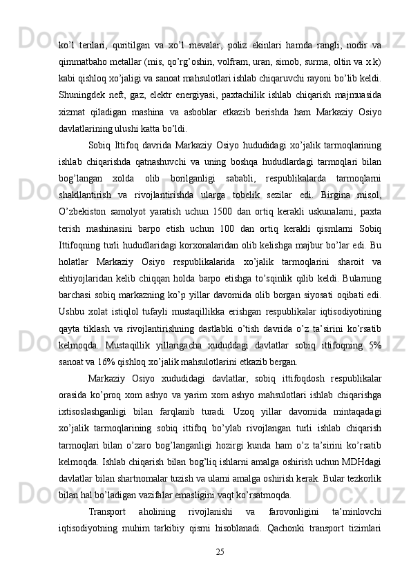 ko’l   terilari,   quritilgan   va   xo’l   mevalar,   poliz   ekinlari   hamda   rangli,   nodir   va
qimmatbaho metallar (mis, qo’rg’oshin, volfram, uran, simob, surma, oltin va x.k)
kabi qishloq xo’jaligi va sanoat mahsulotlari ishlab chiqaruvchi rayoni bo’lib keldi.
Shuningdek   neft,   gaz,   elektr   energiyasi,   paxtachilik   ishlab   chiqarish   majmuasida
xizmat   qiladigan   mashina   va   asboblar   е tkazib   berishda   ham   Markaziy   Osiyo
davlatlarining ulushi katta bo’ldi. 
Sobiq   Ittifoq   davrida   Markaziy   Osiyo   hududidagi   xo’jalik   tarmoqlarining
ishlab   chiqarishda   qatnashuvchi   va   uning   boshqa   hududlardagi   tarmoqlari   bilan
bog’langan   xolda   olib   borilganligi   sababli,   respublikalarda   tarmoqlarni
shakllantirish   va   rivojlantirishda   ularga   tobelik   sezilar   edi.   Birgina   misol,
O’zbekiston   samolyot   yaratish   uchun   1500   dan   ortiq   kerakli   uskunalarni,   paxta
terish   mashinasini   barpo   etish   uchun   100   dan   ortiq   kerakli   qismlarni   Sobiq
Ittifoqning turli hududlaridagi korxonalaridan olib kelishga majbur  bo’lar  edi. Bu
holatlar   Markaziy   Osiyo   respublikalarida   xo’jalik   tarmoqlarini   sharoit   va
ehtiyojlaridan   kelib   chiqqan   holda   barpo   etishga   to’sqinlik   qilib   keldi.   Bularning
barchasi   sobiq   markazning   ko’p   yillar   davomida   olib   borgan   siyosati   oqibati   edi.
Ushbu   xolat   istiqlol   tufayli   mustaqillikka   erishgan   respublikalar   iqtisodiyotining
qayta   tiklash   va   rivojlantirishning   dastlabki   o’tish   davrida   o’z   ta’sirini   ko’rsatib
kelmoqda.   Mustaqillik   yillarigacha   xududdagi   davlatlar   sobiq   ittifoqning   5%
sanoat va 16% qishloq xo’jalik mahsulotlarini  е tkazib bergan. 
Markaziy   Osiyo   xududidagi   davlatlar,   sobiq   ittifoqdosh   respublikalar
orasida   ko’proq   xom   ashyo   va   yarim   xom   ashyo   mahsulotlari   ishlab   chiqarishga
ixtisoslashganligi   bilan   farqlanib   turadi.   Uzoq   yillar   davomida   mintaqadagi
xo’jalik   tarmoqlarining   sobiq   ittifoq   bo’ylab   rivojlangan   turli   ishlab   chiqarish
tarmoqlari   bilan   o’zaro   bog’langanligi   hozirgi   kunda   ham   o’z   ta’sirini   ko’rsatib
kelmoqda. Ishlab chiqarish bilan bog’liq ishlarni amalga oshirish uchun MDHdagi
davlatlar bilan shartnomalar tuzish va ularni amalga oshirish kerak. Bular tezkorlik
bilan hal bo’ladigan vazifalar emasligini vaqt ko’rsatmoqda. 
Transport   aholining   rivojlanishi   va   farovonligini   ta’minlovchi
iqtisodiyotning   muhim   tarkibiy   qismi   hisoblanadi.   Qachonki   transport   tizimlari
25 