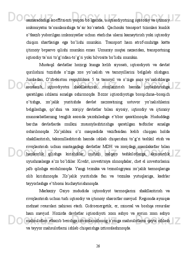 samaradorligi koeffitsienti yuqori bo’lganda, u iqtisodiyotning iqtisodiy va ijtimoiy
imkoniyatni   ta’minlanishiga   ta’sir   ko’rsatadi.   Qachonki   transport   tizimlari   kunlik
o’tkazib yuborilgan imkoniyatlar uchun etarlicha ularni kamaytirish yoki iqtisodiy
chiqim   shartlariga   ega   bo’lishi   mumkin.   Transport   ham   atrof-muhitga   katta
ijtimoiy   beparvo   qilishi   mumkin   emas.   Umumiy   nuqtai   nazaridan,   transportning
iqtisodiy ta’siri to’g’ridan-to’g’ri yoki bilvosita bo’lishi mumkin.
Mustaqil   davlatlar   hozirgi   kunga   kelib   siyosati,   iqtisodiyoti   va   davlat
qurilishini   tuzishda   o’ziga   xos   yo’nalish   va   tamoyillarini   belgilab   olishgan.
Jumladan,   O’zbekiston   respublikasi   5   ta   tamoyil   va   o’ziga   mos   yo’nalishlarga
asoslanib,   iqtisodiyotni   shakllantirish,   rivojlantirish   hamda   joylashtirishga
qaratilgan   ishlarni   amalga   oshirmoqda.   Bozor   iqtisodiyotiga   bosqichma–bosqich
o’tishga,   xo’jalik   yuritishda   davlat   nazoratining   ustuvor   yo’nalishlarini
belgilashga,   qo’shni   va   xorijiy   davlatlar   bilan   siyosiy,   iqtisodiy   va   ijtimoiy
munosabatlarning   tenglik   asosida   yaxshilashga   e’tibor   qaratilmoqda.   Hududdagi
barcha   davlatlarda   mulkni   xususiylashtirishga   qaratilgan   tadbirlar   amalga
oshirilmoqda.   Xo’jalikni   o’z   maqsadida   vazifasidan   kelib   chiqqan   holda
shakllantirish,   takomillashtirish   hamda   ishlab   chiqarishni   to’g’ri   tashkil   etish   va
rivojlantirish   uchun   mintaqadagi   davlatlar   MDH   va   xorijdagi   mamlakatlar   bilan
hamkorlik   qilishga   kirishdilar,   nufuzli   xalqaro   tashkilotlarga,   aksionerlik
uyushmalarga a’zo bo’ldilar. Kredit, investitsiya olmoqdalar, chet el investorlarini
jalb   qilishga   erishilmoqda.   Yangi   texnika   va   texnologiyani   xo’jalik   tarmoqlariga
olib   kirishmoqda.   Xo’jalik   yuritishda   fan   va   texnika   yutuqlariga,   kadrlar
tayyorlashga e’tiborni kuchaytirishmoqda. 
Markaziy   Osiyo   xududida   iqtisodiyot   tarmoqlarini   shakllantirish   va
rivojlantirish uchun turli iqtisodiy va ijtimoiy sharoitlar mavjud. Regionda ayniqsa
mehnat   resurslari   zahirasi   е tarli.   Gidroenergetik,   е r,   mineral   va   boshqa   resurslar
ham   mavjud.   Hozirda   davlatlar   iqtisodiyoti   xom   ashyo   va   ayrim   xom   ashyo
mahsulotlari  е tkazib berishga ixtisoslanishning o’rniga mahsulotlarni qayta ishlash
va tayyor mahsulotlarni ishlab chiqarishga ixtisoslashmoqda. 
26 