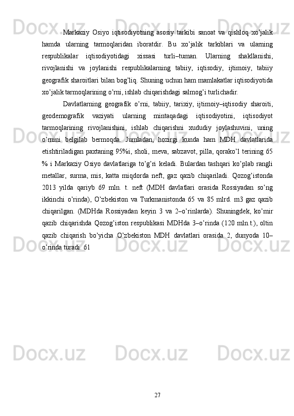 Markaziy   Osiyo   iqtisodiyotning   asosiy   tarkibi   sanoat   va   qishloq   xo’jalik
hamda   ularning   tarmoqlaridan   iboratdir.   Bu   xo’jalik   tarkiblari   va   ularning
respublikalar   iqtisodiyotidagi   xissasi   turli–tuman.   Ularning   shakllanishi,
rivojlanishi   va   joylanishi   respublikalarning   tabiiy,   iqtisodiy,   ijtimoiy,   tabiiy
geografik sharoitlari bilan bog’liq. Shuning uchun ham mamlakatlar iqtisodiyotida
xo’jalik tarmoqlarining o’rni, ishlab chiqarishdagi salmog’i turlichadir. 
Davlatlarning   geografik   o’rni,   tabiiy,   tarixiy,   ijtimoiy–iqtisodiy   sharoiti,
geodemografik   vaziyati   ularning   mintaqadagi   iqtisodiyotini,   iqtisodiyot
tarmoqlarining   rivojlanishini,   ishlab   chiqarishni   xududiy   joylashuvini,   uning
o’rnini   belgilab   bermoqda.   Jumladan,   hozirgi   kunda   ham   MDH   davlatlarida
е tishtiriladigan   paxtaning  95%i,  sholi,   meva,  sabzavot,   pilla,  qorako’l   terining  65
%   i   Markaziy   Osiyo   davlatlariga   to’g’ri   keladi.   Bulardan   tashqari   ko’plab   rangli
metallar,   surma,   mis,   katta   miqdorda   neft,   gaz   qazib   chiqariladi.   Qozog’istonda
2013   yilda   qariyb   69   mln.   t.   neft   (MDH   davlatlari   orasida   Rossiyadan   so’ng
ikkinchi   o’rinda),   O’zbekiston   va   Turkmanistonda   65   va   85   mlrd.   m3   gaz   qazib
chiqarilgan.   (MDHda   Rossiyadan   keyin   3   va   2–o’rinlarda).   Shuningdek,   ko’mir
qazib   chiqarishda   Qozog’iston   respublikasi   MDHda   3–o’rinda   (120   mln.t.),   oltin
qazib   chiqarish   bo’yicha   O’zbekiston   MDH   davlatlari   orasida   2,   dunyoda   10–
o’rinda turadi. 61 
27 