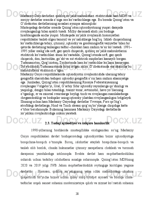 Markaziy Osiy davlatlari qishloq xo’jalik mahsulotlari  е tishtirishda ham MDH va 
xorijiy davlatlar orasida o’ziga xos ko’rsatkichlarga ega. Bu borada Qozog’iston va
O’zbekiston davlatlarining xissalari ayniqsa salmoqlidir. 
Mintaqadagi davlatlar orasida Qozog’iston iqtisodiyotining yuqori darajada 
rivojlanganligi bilan ajralib turadi. Milliy daromadi aholi jon boshiga 
hisoblanganda ancha yuqori. Mintaqada xo’jalik rivojlanish hususiyatlari 
respublikalar tanlab olgan tamoyil va yo’nalishlarga bog’liq. Ishlab chiqarishning 
ko’rsatkichlariga tabiiy, ijtimoiy, iqtisodiy va geodemografik vaziyatlar bilan bir 
qatorda davlatning tanlangan tadbir–choralari ham muhim ta’sir ko’rsatadi. 1991–
1995 yillar oralig’ida neft, gaz qazib chiqarish, qishloq xo’jalik mahsulotlarini 
е tishtirish ko’rsatkichlari shuni ko’rsatadiki, Qozog’istonda neft, gaz qazib 
chiqarish, don, kartoshka, go’sht va sut  е tishtirish miqdorlari kamayib borgan. 
Turkmaniston, Qirg’iziston, Tojikistonda ham ko’rsatkichlar ko’lami kamaygan. 
Sut  е tishtirish Turkmanistonda biroz ortgan xolos. O’zbekistonda esa aksincha bu 
mahsulotlarni  е tishtirish o’sgan. 
Markaziy Osiyo respublikalarida iqtisodiyotni rivojlantirishda ularning tabiiy 
geografik sharoitidan tashqari iqtisodiy geografik o’rni ham muhim ahamiyatga 
ega. Jumladan, Qozog’iston respublikasining Rossiya Federatsiyasining 
rivojlangan Volgabo’yi, Ural, G’arbiy Sibir iqtisodiy rayonlariga qo’shniligi va 
yaqinligi, dengiz bilan tutashligi, tranzit temir, avtomobil, havo yo’llarining 
o’tganligi,  е r va mineral resurslarga boyligi tinch va rivojlangan mamlakatlarga 
chegaradoshligi va boshqalar uning iqtisodiy jihatdan rivojlanganligini belgilaydi. 
Shuning uchun ham Markaziy Osiyodagi davlatlar Yevropa, Fors qo’ltig’i 
atrofidagi davlatlarga, Hind va Tinch okeani qirg’oq bo’ylariga chiqishga katta 
e’tibor berishmoqda. Bularning hammasi Markaziy Osiyodagi davlatlarda 
xo’jalikni rivojlantirishga imkon yaratadi.
2.3. Tashqi iqtisodiyot va xalqaro hamkorlik
1990-yillarning   boshlarida   mustaqillikka   erishganidan   so ng   Markaziyʻ
Osiyo   respublikalari   davlat   boshqaruvidagi   iqtisodiyotdan   bozor   iqtisodiyotiga
bosqichma-bosqich   o tmoqda.   Biroq,   islohotlar   ataylab   bosqichma-bosqich   va	
ʻ
tanlab   olib   borildi,   chunki   hukumatlar   ijtimoiy   xarajatlarni   cheklash   va   turmush
darajasini   yaxshilashga   intilmoqda.   Beshta   davlat   ham   raqobatbardoshlikni
oshirish   uchun   tarkibiy   islohotlarni   amalga   oshirmoqda.   Qozog’iston   MDHning
2020   va   2019   yilgi   IWB   Jahon   raqobatbardoshlik   reytingiga   kiritilgan   yagona
davlatdir   .   Xususan,   qishloq   xo’jaligining   yalpi   ichki   mahsulotdagi   ulushini
qisqartirish   bo’yicha   biznes   uchun   qulay   soliq-byudjet   siyosati   va   boshqa   chora-
tadbirlar orqali sanoat sohasini modernizatsiya qilish va xizmat ko’rsatish sohasini
28 