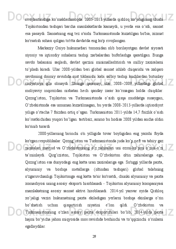rivojlantirishga ko’maklashmoqda. 2005-2013 yillarda qishloq xo jaligining ulushiʻ
Tojikistondan   tashqari   barcha   mamlakatlarda   kamaydi,   u   yerda   esa   o sdi,   sanoat	
ʻ
esa   pasaydi.  Sanoatning  eng   tez  o'sishi   Turkmanistonda   kuzatilgan  bo'lsa,   xizmat
ko'rsatish sohasi qolgan to'rtta davlatda eng ko'p rivojlangan. 
Markaziy   Osiyo   hukumatlari   tomonidan   olib   borilayotgan   davlat   siyosati
siyosiy   va   iqtisodiy   sohalarni   tashqi   zarbalardan   buferlashga   qaratilgan.   Bunga
savdo   balansini   saqlash,   davlat   qarzini   minimallashtirish   va   milliy   zaxiralarni
to’plash   kiradi.   Ular   2008-yildan   beri   global   sanoat   ishlab   chiqarishi   va   xalqaro
savdoning   doimiy   ravishda   sust   tiklanishi   kabi   salbiy   tashqi   kuchlardan   butunlay
izolyatsiya   qila   olmaydi.   Shunga   qaramay,   ular   2008–2009   yillardagi   global
moliyaviy   inqirozdan   nisbatan   hech   qanday   zarar   ko rmagan   holda   chiqdilar.	
ʻ
Qozog’iston,   Tojikiston   va   Turkmanistonda   o’sish   qisqa   muddatga   susaygan,
O’zbekistonda esa umuman kuzatilmagan, bu yerda 2008-2013-yillarda iqtisodiyot
yiliga o’rtacha 7 foizdan ortiq o’sgan. Turkmaniston 2011-yilda 14,7 foizlik o’sish
ko’rsatkichidan yuqori bo’lgan. tartibsiz, ammo bu hodisa 2008 yildan ancha oldin
ko'rinib turardi 
2000-yillarning   birinchi   o'n   yilligida   tovar   boyligidan   eng   yaxshi   foyda
ko'rgan respublikalar. Qozog’iston va Turkmanistonda juda ko’p neft va tabiiy gaz
zaxiralari   mavjud   va   O’zbekistonning   o’z   zahiralari   uni   ozmi-ko’pmi   o’zini-o’zi
ta’minlaydi.   Qirg’iziston,   Tojikiston   va   O’zbekiston   oltin   zahiralariga   ega,
Qozog’iston esa dunyodagi eng katta uran zaxiralariga ega. So'nggi yillarda paxta,
alyuminiy   va   boshqa   metallarga   (oltindan   tashqari)   global   talabning
o'zgaruvchanligi Tojikistonga eng katta ta'sir ko'rsatdi, chunki alyuminiy va paxta
xomashyosi uning asosiy eksporti hisoblanadi - Tojikiston alyuminiy kompaniyasi
mamlakatning   asosiy   sanoat   aktivi   hisoblanadi.   2014-yil   yanvar   oyida   Qishloq
xo’jaligi   vaziri   hukumatning   paxta   ekiladigan   yerlarni   boshqa   ekinlarga   o’rin
bo’shatish   uchun   qisqartirish   niyatini   e’lon   qildi.   O zbekiston   va	
ʻ
Turkmanistonning   o zlari   asosiy   paxta   eksportchilari   bo lib,   2014-yilda   paxta	
ʻ ʻ
hajmi bo yicha jahon miqyosida mos ravishda beshinchi va to qqizinchi o rinlarni	
ʻ ʻ ʻ
egallaydilar.
29 