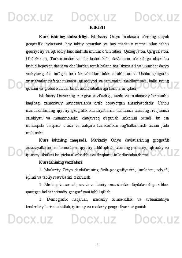 KIRISH
Kurs   ishining   dolzarbligi.   Markaziy   Osiyo   mintaqasi   o zining   noyobʻ
geografik   joylashuvi,   boy   tabiiy   resurslari   va   boy   madaniy   merosi   bilan   jahon
geosiyosiy va iqtisodiy landshaftida muhim o rin tutadi. Qozog iston, Qirg iziston,	
ʻ ʻ ʻ
O zbekiston,   Turkmaniston   va   Tojikiston   kabi   davlatlarni   o z   ichiga   olgan   bu	
ʻ ʻ
hudud bepoyon dasht va cho llardan tortib baland tog  tizmalari va unumdor daryo	
ʻ ʻ
vodiylarigacha   bo lgan   turli   landshaftlari   bilan   ajralib   turadi.   Ushbu   geografik	
ʻ
xususiyatlar  nafaqat  mintaqa   iqtisodiyoti   va  jamiyatini   shakllantiradi,  balki   uning
qo'shni va global kuchlar bilan munosabatlariga ham ta'sir qiladi.
Markaziy   Osiyoning   energiya   xavfsizligi,   savdo   va   mintaqaviy   hamkorlik
haqidagi   zamonaviy   munozaralarda   ortib   borayotgan   ahamiyatidadir.   Ushbu
mamlakatlarning   qiyosiy   geografik   xususiyatlarini   tushunish   ularning   rivojlanish
salohiyati   va   muammolarini   chuqurroq   o'rganish   imkonini   beradi,   bu   esa
mintaqada   barqaror   o'sish   va   xalqaro   hamkorlikni   rag'batlantirish   uchun   juda
muhimdir.
Kurs   ishining   maqsadi.   Markaziy   Osiyo   davlatlarining   geografik
xususiyatlarini har tomonlama qiyosiy tahlil qilish, ularning jismoniy, iqtisodiy va
ijtimoiy jihatlari bo’yicha o’xshashlik va farqlarini ta’kidlashdan iborat.
Kurs ishining vazifalari:
1.   Markaziy   Osiyo   davlatlarining   fizik   geografiyasini,   jumladan,   relyefi,
iqlimi va tabiiy resurslarini tekshirish.
2.   Mintaqada   sanoat,   savdo   va   tabiiy   resurslardan   foydalanishga   e’tibor
qaratgan holda iqtisodiy geografiyani tahlil qilish.
3.   Demografik   naqshlar,   madaniy   xilma-xillik   va   urbanizatsiya
tendentsiyalarini ta'kidlab, ijtimoiy va madaniy geografiyani o'rganish.
3 
