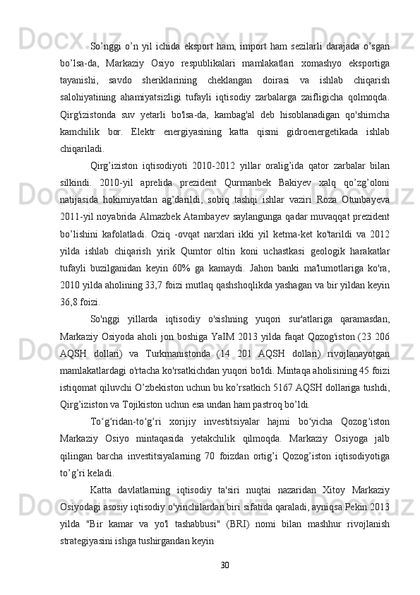 So’nggi   o’n   yil   ichida   eksport   ham,   import   ham   sezilarli   darajada   o’sgan
bo’lsa-da,   Markaziy   Osiyo   respublikalari   mamlakatlari   xomashyo   eksportiga
tayanishi,   savdo   sheriklarining   cheklangan   doirasi   va   ishlab   chiqarish
salohiyatining   ahamiyatsizligi   tufayli   iqtisodiy   zarbalarga   zaifligicha   qolmoqda.
Qirg'izistonda   suv   yetarli   bo'lsa-da,   kambag'al   deb   hisoblanadigan   qo'shimcha
kamchilik   bor.   Elektr   energiyasining   katta   qismi   gidroenergetikada   ishlab
chiqariladi. 
Qirg’iziston   iqtisodiyoti   2010-2012   yillar   oralig’ida   qator   zarbalar   bilan
silkindi.   2010-yil   aprelida   prezident   Qurmanbek   Bakiyev   xalq   qo’zg’oloni
natijasida   hokimiyatdan   ag’darildi,   sobiq   tashqi   ishlar   vaziri   Roza   Otunbayeva
2011-yil  noyabrida Almazbek Atambayev saylangunga qadar muvaqqat prezident
bo’lishini   kafolatladi.   Oziq   -ovqat   narxlari   ikki   yil   ketma-ket   ko'tarildi   va   2012
yilda   ishlab   chiqarish   yirik   Qumtor   oltin   koni   uchastkasi   geologik   harakatlar
tufayli   buzilganidan   keyin   60%   ga   kamaydi.   Jahon   banki   ma'lumotlariga   ko'ra,
2010 yilda aholining 33,7 foizi mutlaq qashshoqlikda yashagan va bir yildan keyin
36,8 foizi. 
So'nggi   yillarda   iqtisodiy   o'sishning   yuqori   sur'atlariga   qaramasdan,
Markaziy Osiyoda aholi jon boshiga YaIM 2013 yilda faqat Qozog'iston (23 206
AQSH   dollari)   va   Turkmanistonda   (14   201   AQSH   dollari)   rivojlanayotgan
mamlakatlardagi o'rtacha ko'rsatkichdan yuqori bo'ldi. Mintaqa aholisining 45 foizi
istiqomat qiluvchi O’zbekiston uchun bu ko’rsatkich 5167 AQSH dollariga tushdi,
Qirg’iziston va Tojikiston uchun esa undan ham pastroq bo’ldi. 
To g ridan-to g ri   xorijiy   investitsiyalar   hajmi   bo yicha   Qozog istonʻ ʻ ʻ ʻ ʻ ʻ
Markaziy   Osiyo   mintaqasida   yetakchilik   qilmoqda.   Markaziy   Osiyoga   jalb
qilingan   barcha   investitsiyalarning   70   foizdan   ortig’i   Qozog’iston   iqtisodiyotiga
to’g’ri keladi. 
Katta   davlatlarning   iqtisodiy   ta'siri   nuqtai   nazaridan   Xitoy   Markaziy
Osiyodagi asosiy iqtisodiy o'yinchilardan biri sifatida qaraladi, ayniqsa Pekin 2013
yilda   "Bir   kamar   va   yo'l   tashabbusi"   (BRI)   nomi   bilan   mashhur   rivojlanish
strategiyasini ishga tushirgandan keyin 
30 