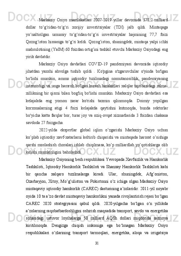 Markaziy   Osiyo   mamlakatlari   2007-2019   yillar   davomida   378,2   milliard
dollar   to g ridan-to g ri   xorijiy   investitsiyalar   (TDI)   jalb   qildi.   Mintaqagaʻ ʻ ʻ ʻ
yo naltirilgan   umumiy   to g ridan-to g ri   investitsiyalar   hajmining   77,7   foizi	
ʻ ʻ ʻ ʻ ʻ
Qozog iston hissasiga  to g ri  keldi. Qozog’iston, shuningdek, mintaqa yalpi ichki	
ʻ ʻ ʻ
mahsulotining (YaIM) 60 foizdan ortig’ini tashkil etuvchi Markaziy Osiyodagi eng
yirik davlatdir. 
Markaziy   Osiyo   davlatlari   COVID-19   pandemiyasi   davomida   iqtisodiy
jihatdan   yaxshi   ahvolga   tushib   qoldi   .   Ko'pgina   o'zgaruvchilar   o'yinda   bo'lgan
bo'lishi   mumkin,   ammo   iqtisodiy   tuzilmadagi   nomutanosiblik,   pandemiyaning
intensivligi va unga hamroh bo'lgan kurash harakatlari xalqlar tajribasidagi xilma-
xillikning   bir   qismi   bilan   bog'liq   bo'lishi   mumkin.   Markaziy   Osiyo   davlatlari   esa
kelajakda   eng   yomon   zarar   ko'rishi   taxmin   qilinmoqda.   Doimiy   yopilgan
korxonalarning   atigi   4   foizi   kelajakda   qaytishni   kutmoqda,   bunda   sektorlar
bo'yicha katta farqlar bor, turar joy va oziq-ovqat xizmatlarida 3 foizdan chakana
savdoda 27 foizgacha. 
2022-yilda   ekspertlar   global   iqlim   o’zgarishi   Markaziy   Osiyo   uchun
ko’plab iqtisodiy xavf-xatarlarni keltirib chiqarishi va mintaqada harorat o’sishiga
qarshi moslashish choralari ishlab chiqilmasa, ko’p milliardlab yo’qotishlarga olib
kelishi mumkinligini baholashdi.  
Markaziy Osiyoning besh respublikasi Yevropada Xavfsizlik va Hamkorlik
Tashkiloti, Iqtisodiy Hamkorlik Tashkiloti va Shanxay Hamkorlik Tashkiloti kabi
bir   qancha   xalqaro   tuzilmalarga   kiradi.   Ular,   shuningdek,   Afg’oniston,
Ozarbayjon,   Xitoy,   Mo’g’uliston   va   Pokistonni   o’z   ichiga   olgan   Markaziy   Osiyo
mintaqaviy iqtisodiy hamkorlik (CAREC) dasturining a’zolaridir. 2011-yil noyabr
oyida 10 ta a zo davlat mintaqaviy hamkorlikni yanada rivojlantirish rejasi bo lgan	
ʼ ʻ
CAREC   2020   strategiyasini   qabul   qildi.   2020-yilgacha   bo lgan   o n   yillikda	
ʻ ʻ
a zolarning raqobatbardoshligini oshirish maqsadida transport, savdo va energetika	
ʼ
sohasidagi   ustuvor   loyihalarga   50   milliard   AQSh   dollari   miqdorida   sarmoya
kiritilmoqda.   Dengizga   chiqish   imkoniga   ega   bo lmagan   Markaziy   Osiyo	
ʻ
respublikalari   o zlarining   transport   tarmoqlari,   energetika,   aloqa   va   irrigatsiya	
ʻ
31 