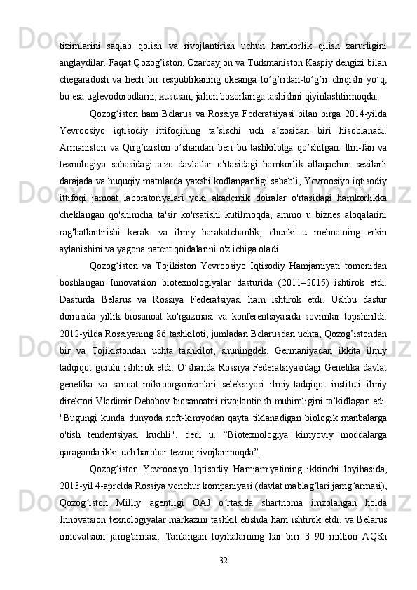 tizimlarini   saqlab   qolish   va   rivojlantirish   uchun   hamkorlik   qilish   zarurligini
anglaydilar. Faqat Qozog’iston, Ozarbayjon va Turkmaniston Kaspiy dengizi bilan
chegaradosh   va   hech   bir   respublikaning   okeanga   to’g’ridan-to’g’ri   chiqishi   yo’q,
bu esa uglevodorodlarni, xususan, jahon bozorlariga tashishni qiyinlashtirmoqda.
Qozog iston  ham  Belarus   va  Rossiya  Federatsiyasi  bilan  birga  2014-yildaʻ
Yevroosiyo   iqtisodiy   ittifoqining   ta sischi   uch   a zosidan   biri   hisoblanadi.	
ʼ ʼ
Armaniston   va   Qirg’iziston   o’shandan   beri   bu   tashkilotga   qo’shilgan.   Ilm-fan   va
texnologiya   sohasidagi   a'zo   davlatlar   o'rtasidagi   hamkorlik   allaqachon   sezilarli
darajada va huquqiy matnlarda yaxshi kodlanganligi sababli, Yevroosiyo iqtisodiy
ittifoqi   jamoat   laboratoriyalari   yoki   akademik   doiralar   o'rtasidagi   hamkorlikka
cheklangan   qo'shimcha   ta'sir   ko'rsatishi   kutilmoqda,   ammo   u   biznes   aloqalarini
rag'batlantirishi   kerak.   va   ilmiy   harakatchanlik,   chunki   u   mehnatning   erkin
aylanishini va yagona patent qoidalarini o'z ichiga oladi.
Qozog iston   va   Tojikiston   Yevroosiyo   Iqtisodiy   Hamjamiyati   tomonidan	
ʻ
boshlangan   Innovatsion   biotexnologiyalar   dasturida   (2011–2015)   ishtirok   etdi.
Dasturda   Belarus   va   Rossiya   Federatsiyasi   ham   ishtirok   etdi.   Ushbu   dastur
doirasida   yillik   biosanoat   ko'rgazmasi   va   konferentsiyasida   sovrinlar   topshirildi.
2012-yilda Rossiyaning 86 tashkiloti, jumladan Belarusdan uchta, Qozog’istondan
bir   va   Tojikistondan   uchta   tashkilot,   shuningdek,   Germaniyadan   ikkita   ilmiy
tadqiqot guruhi ishtirok etdi. O’shanda Rossiya Federatsiyasidagi Genetika davlat
genetika   va   sanoat   mikroorganizmlari   seleksiyasi   ilmiy-tadqiqot   instituti   ilmiy
direktori Vladimir Debabov biosanoatni rivojlantirish muhimligini ta’kidlagan edi.
"Bugungi   kunda   dunyoda   neft-kimyodan   qayta   tiklanadigan   biologik   manbalarga
o'tish   tendentsiyasi   kuchli",   dedi   u.   “Biotexnologiya   kimyoviy   moddalarga
qaraganda ikki-uch barobar tezroq rivojlanmoqda”.
Qozog iston   Yevroosiyo   Iqtisodiy   Hamjamiyatining   ikkinchi   loyihasida,
ʻ
2013-yil 4-aprelda Rossiya venchur kompaniyasi (davlat mablag lari jamg armasi),	
ʻ ʻ
Qozog iston   Milliy   agentligi   OAJ   o rtasida   shartnoma   imzolangan   holda	
ʻ ʻ
Innovatsion texnologiyalar markazini tashkil etishda ham ishtirok etdi. va Belarus
innovatsion   jamg'armasi.   Tanlangan   loyihalarning   har   biri   3–90   million   AQSh
32 