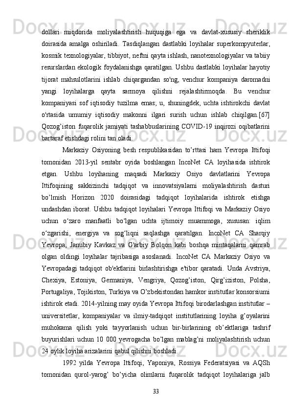 dollari   miqdorida   moliyalashtirish   huquqiga   ega   va   davlat-xususiy   sheriklik
doirasida   amalga   oshiriladi.   Tasdiqlangan   dastlabki   loyihalar   superkompyuterlar,
kosmik texnologiyalar, tibbiyot, neftni qayta ishlash, nanotexnologiyalar va tabiiy
resurslardan ekologik foydalanishga qaratilgan. Ushbu dastlabki  loyihalar hayotiy
tijorat   mahsulotlarini   ishlab   chiqargandan   so'ng,   venchur   kompaniya   daromadni
yangi   loyihalarga   qayta   sarmoya   qilishni   rejalashtirmoqda.   Bu   venchur
kompaniyasi   sof   iqtisodiy   tuzilma   emas;   u,   shuningdek,   uchta   ishtirokchi   davlat
o'rtasida   umumiy   iqtisodiy   makonni   ilgari   surish   uchun   ishlab   chiqilgan.[67]
Qozog’iston   fuqarolik   jamiyati   tashabbuslarining   COVID-19   inqirozi   oqibatlarini
bartaraf etishdagi rolini tan oladi.
Markaziy   Osiyoning   besh   respublikasidan   to’rttasi   ham   Yevropa   Ittifoqi
tomonidan   2013-yil   sentabr   oyida   boshlangan   IncoNet   CA   loyihasida   ishtirok
etgan.   Ushbu   loyihaning   maqsadi   Markaziy   Osiyo   davlatlarini   Yevropa
Ittifoqining   sakkizinchi   tadqiqot   va   innovatsiyalarni   moliyalashtirish   dasturi
bo’lmish   Horizon   2020   doirasidagi   tadqiqot   loyihalarida   ishtirok   etishga
undashdan   iborat.   Ushbu   tadqiqot   loyihalari   Yevropa   Ittifoqi   va   Markaziy   Osiyo
uchun   o zaro   manfaatli   bo lgan   uchta   ijtimoiy   muammoga,   xususan:   iqlimʻ ʻ
o zgarishi,   energiya   va   sog liqni   saqlashga   qaratilgan.   IncoNet   CA   Sharqiy	
ʻ ʻ
Yevropa,   Janubiy   Kavkaz   va   G'arbiy   Bolqon   kabi   boshqa   mintaqalarni   qamrab
olgan   oldingi   loyihalar   tajribasiga   asoslanadi.   IncoNet   CA   Markaziy   Osiyo   va
Yevropadagi   tadqiqot   ob'ektlarini   birlashtirishga   e'tibor   qaratadi.   Unda   Avstriya,
Chexiya,   Estoniya,   Germaniya,   Vengriya,   Qozog’iston,   Qirg’iziston,   Polsha,
Portugaliya, Tojikiston, Turkiya va O’zbekistondan hamkor institutlar konsorsiumi
ishtirok etadi. 2014-yilning may oyida Yevropa Ittifoqi birodarlashgan institutlar –
universitetlar,   kompaniyalar   va   ilmiy-tadqiqot   institutlarining   loyiha   g’oyalarini
muhokama   qilish   yoki   tayyorlanish   uchun   bir-birlarining   ob’ektlariga   tashrif
buyurishlari   uchun   10   000   yevrogacha   bo’lgan   mablag’ni   moliyalashtirish   uchun
24 oylik loyiha arizalarini qabul qilishni boshladi.
1992   yilda   Yevropa   Ittifoqi,   Yaponiya,   Rossiya   Federatsiyasi   va   AQSh
tomonidan   qurol-yarog’   bo’yicha   olimlarni   fuqarolik   tadqiqot   loyihalariga   jalb
33 